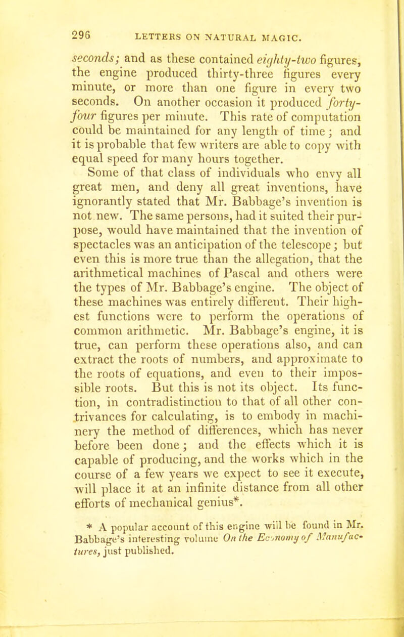 seconds; and as these contained eighty-two figures, the engine produced thirty-three figures every minute, or more than one figure in every two seconds. On another occasion it produced forty- four figures per minute. This rate of computation could be maintained for any length of time; and it is probable that few writers are able to copy with equal speed for many hours together. Some of that class of individuals who envy all great men, and deny all great inventions, have ignorantly stated that Mr. Babbage's invention is not new. The same persons, had it suited their pur- pose, would have maintained that the invention of spectacles was an anticipation of the telescope; but even this is more true than the allegation, that the arithmetical machines of Pascal and others were the types of Mr. Babbage's engine. The object of these machines was entirely different. Their high- est functions were to perform the operations of common arithmetic. Mr. Babbage's engine, it is true, can perform these operations also, and can extract the roots of numbers, and approximate to the roots of equations, and even to their impos- sible roots. But this is not its object. Its func- tion, in contradistinction to that of all other con- trivances for calculating, is to embody in machi- nery the method of differences, which has never before been done; and the effects which it is capable of producing, and the works which in the course of a few years we expect to see it execute, will place it at an infinite distance from all other efforts of mechanical genius*. * A popular account of this engine will be found in Mr. Babbage's interesting volume On Ihe Ec-.nomifo/ ManufaC' tures, just published.