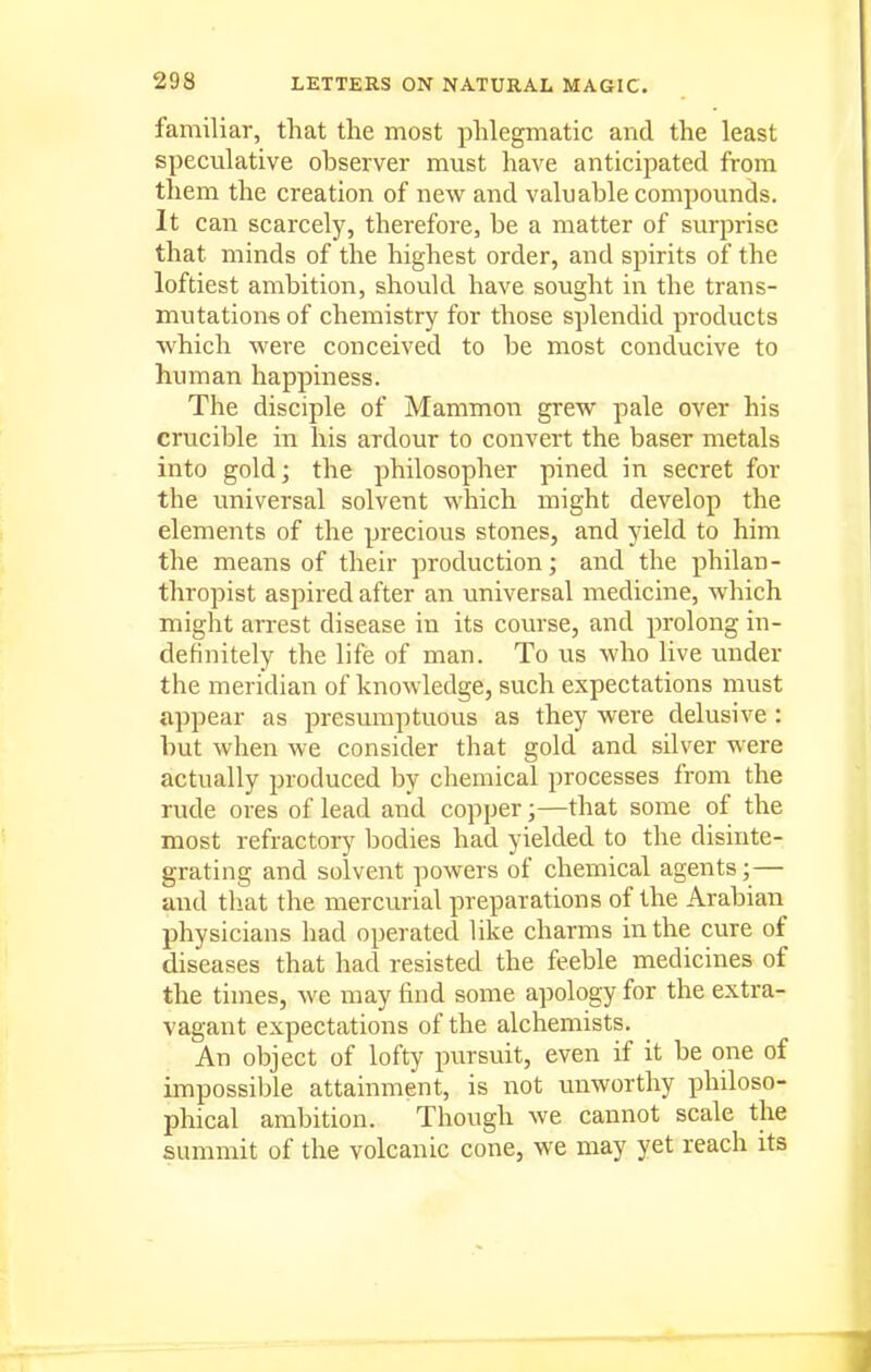 familiar, that the most phlegmatic and the least specvilative observer must have anticipated from them the creation of new and valuable compounds. It can scarcely, therefore, be a matter of surprise that minds of the highest order, and spirits of the loftiest ambition, should have sought in the trans- mutations of chemistry for those splendid products which were conceived to be most conducive to human happiness. The disciple of Mammon grew pale over his crucible in his ardour to convert the baser metals into gold; the philosopher pined in secret for the universal solvent which might develop the elements of the precious stones, and yield to him the means of their production; and the philan- thropist aspired after an universal medicine, which might arrest disease in its course, and prolong in- definitely the life of man. To us who live under the meridian of knowledge, such expectations must appear as presumptuous as they were delusive : but when we consider that gold and silver were actually produced by chemical processes from the rude ores of lead and copper;—that some of the most refractory bodies had yielded to the disinte- grating and solvent powers of chemical agents;— and that the mercurial preparations of the Arabian physicians had operated like charms in the cure of diseases that had resisted the feeble medicines of the times, we may find some apology for the extra- vagant expectations of the alchemists. An object of lofty pursuit, even if it be one of impossible attainment, is not unworthy philoso- phical ambition. Though we cannot scale the summit of the volcanic cone, we may yet reach its 1