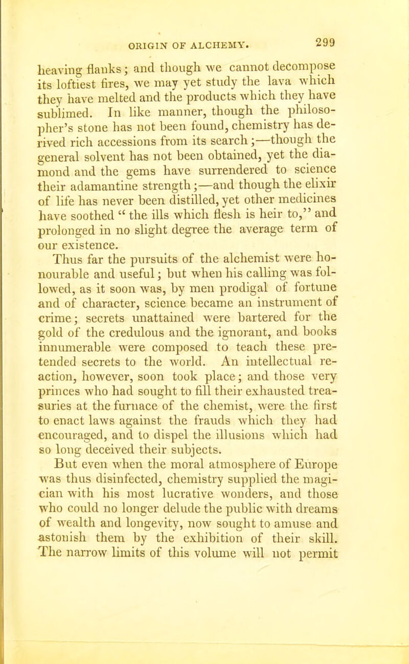 ORIGIN OF ALCHEMY. heaving flanks; and though we cannot decompose its loftiest fires, we may yet study the lava which they have melted and the products which they have sublimed. In like manner, though the philoso- pher's stone has not been found, chemistry has de- rived rich accessions from its search;—though the general solvent has not been obtained, yet the dia- mond and the gems have surrendered to science their adamantine strengthand though the elixir of life has never been distilled, yet other medicines have soothed  the ills which flesh is heir to, and prolonged in no slight degree the average term of our existence. Thus far the pursuits of the alchemist were ho- nourable and useful; but when his calling was fol- lowed, as it soon was, by men prodigal of fortune and of character, science became an instrument of crime; secrets unattained were bartered for the gold of the credulous and the ignorant, and books innumerable were composed to teach these pre- tended secrets to the world. An intellectual re- action, however, soon took place j and those very princes who had sought to fill their exhausted trea- suries at the furnace of the chemist, were the first to enact laws against the frauds which they had encoru-aged, and to dispel the illusions which had so long deceived their subjects. But even when the moral atmosphere of Europe was thus disinfected, chemistry supplied the magi- cian with his most lucrative wonders, and those who could no longer delude the public with dreams of wealth and longevity, now sought to aimise and astonish them by the exhibition of their skill. The narrow limits of this volume will not permit