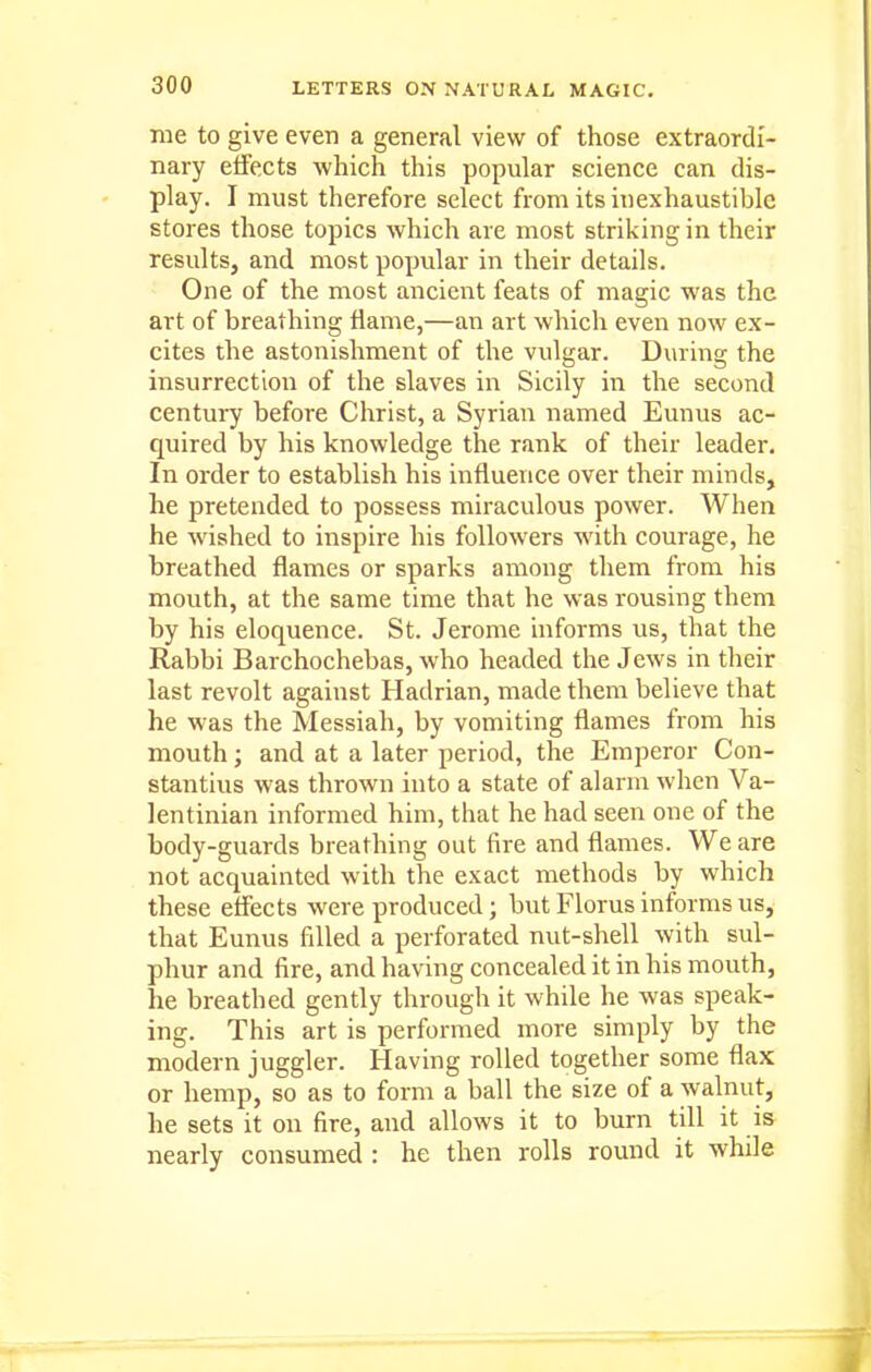 me to give even a general view of those extraordi- nary effects which this popular science can dis- play. I must therefore select from its inexhaustible stores those topics which are most striking in their results, and most popular in their details. One of the most ancient feats of magic was the art of breathing flame,—an art which even now ex- cites the astonishment of the vulgar. During the insurrection of the slaves in Sicily in the second century before Christ, a Syrian named Eunus ac- quired by his knowledge the rank of their leader. In order to establish his influence over their minds, he pretended to possess miraculous power. When he wished to inspire his followers with courage, he breathed flames or sparks among them from his mouth, at the same time that he was rousing them by his eloquence. St. Jerome informs us, that the Rabbi Barchochebas, who headed the Jews in their last revolt against Hadrian, made them believe that he was the Messiah, by vomiting flames from his mouth; and at a later period, the Emperor Con- stantius was thrown into a state of alarm when Va- lentinian informed him, that he had seen one of the body-guards breathing out fire and flames. We are not acquainted with the exact methods by which these eflects were produced; but Floras informs us, that Eunus filled a perforated nut-shell with sul- phur and fire, and having concealed it in his mouth, he breathed gently through it while he was speak- ing. This art is performed more simply by the modern juggler. Having rolled together some flax or hemp, so as to form a ball the size of a walnut, he sets it on fire, and allows it to burn till it is nearly consumed : he then rolls round it while