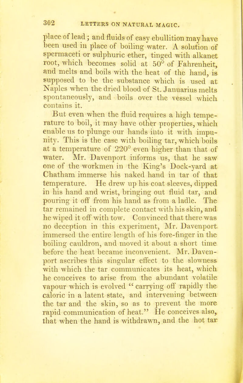 place of lead; and fluids of easy ebullition may have been used in place of boiling water. A solution of spermaceti or sulphuric ether, tinged with alkanet root, which becomes solid at 50° of Fahrenheit, and melts and boils with the heat of the hand, is supposed to be the substance which is used at Naples when the dried blood of St. Jaimarius melts spontaneously, and boils over the vessel which contains it. But even when the fluid requires a high tempe- rature to boil, it may have olh^r properties, which enable us to plunge our hands ihto it with impu- nity. This is the case with boiling tar, which boils at a temperature of 220° even higher than that of water. Mr. Davenport informs us, that he saw one of the workmen in the King's Dock-yard at Chatham immerse his naked hand in tar of that temperature. He drew up his coat sleeves, dipped in his hand and wrist, bringing out fluid tar, and pouring it off from his hand as from a ladle. The tar remained in complete contact with his skin, and he wiped it off with tow. Convinced that there was no deception in this experiment, Mr. Davenport, immersed the entire length of his fore-finger in the boiling cauldron, and moved it about a short time before the heat became inconvenient. Mr. Daven- port ascribes this singular effect to the slowness with which the tar communicates its heat, which he conceives to arise from the abundant volatile vapour which is evolved  carrying off rapidly the caloric in a latent state, and intervening between the tar and the skin, so as to prevent the more rapid communication of heat. He conceives also, that when the hand is Avithdrawn, and the hot tar
