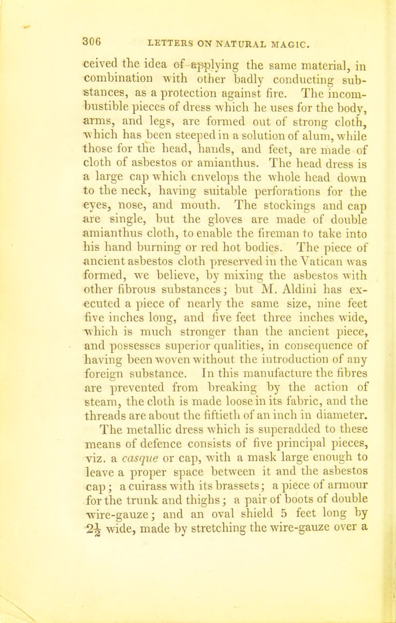 ceived the idea of applying the same material, in combination with other badly conducting sub- stances, as a protection against fire. The incom- bustible pieces of dress which he uses for the body, arms, and legs, are formed out of strong cloth, w hich has been steeped in a solution of alum, while those for the head, hands, and feet, are made of cloth of asbestos or amianthus. The head dress is a large cap W'hich envelops the whole head down to the neck, having suitable perforations for the eyes, nose, and mouth. The stockings and cap are single, but the gloves are made of double amianthus cloth, to enable the fireman to take into his hand burning or red hot bodies. The piece of ancient asbestos cloth preserved in the Vatican was formed, we believe, by mixing the asbestos with other fibrous svibstances; but M. Aldini has ex- ecuted a piece of nearly the same size, nine feet five inches long, and five feet three inches wide, which is much stronger than the ancient piece, and possesses superior qualities, in consequence of having been woven without the introduction of any foreign substance. In this manufacture the fibres are prevented from breaking by the action of steam, the cloth is made loose in its fabric, and the threads are about the fiftieth of an inch in diameter. The metallic dress which is superadded to these means of defence consists of five principal pieces, viz. a casque or cap, with a mask large enough to leave a proper space between it and the asbestos cap; a cuirass with its brassets; a piece of armour for the trunk and thighs; a pair of boots of double wire-gauze; and an oval shield 5 feet long by 2^ wide, made by stretching the wire-gauze over a