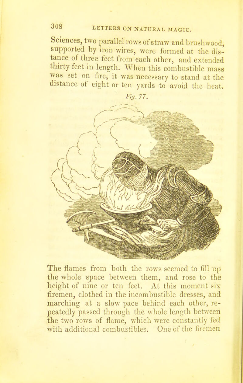 Sciences, two parallel rows of straw and brushwood, supported by iron wires, were formed at the dis- tance of three feet from eacli other, and extended thirty feet in length. When this combustible mass was set on fire, it was necessary to stand at the distance of eight or ten yards to avoid the heat. F,g. 77. The flames from both the rows seemed to fill up the whole space between them, and rose to the height of nine or ten feet. At this moment six firemen, clothed in the incombustible dresses, and marching at a slow pace behind each other, re- peatedly passed through the whole length between the two rows of flame, which were constantly fed ■with additional combustibles. One of the firemen