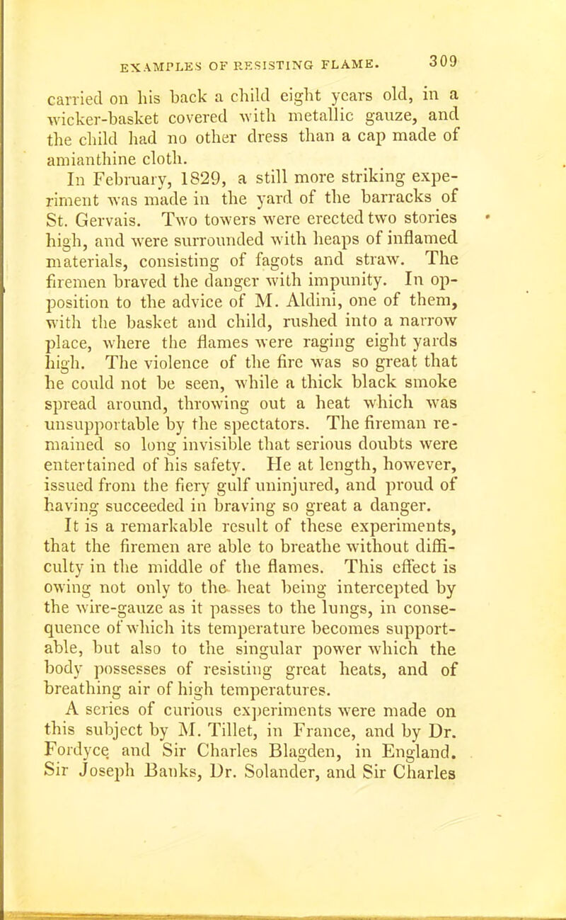 EXAMPLES OF RESISTING FLAME. carried on his back a child eight years old, in a wicker-basket covered with metallic gauze, and the child had no other dress than a cap made of amianthine cloth. In February, 1829, a still more striking expe- riment was made in the yard of the barracks of St. Gervais. Two towers were erected two stories high, and were surrounded with heaps of inflamed materials, consisting of fagots and straw. The firemen braved the danger with impunity. In op- position to the advice of M. Aldini, one of them, with the basket and child, rushed into a narrow place, where the flames were raging eight yards high. The violence of the fire was so great that he could not be seen, while a thick black smoke spread around, throwing out a heat which was unsupportable by the spectators. The fireman re- mained so long invisible that serious doubts were entertained of his safety. He at length, however, issued from the fiery gulf uninjured, and proud of having succeeded in braving so great a danger. It is a remarkable result of these experiments, that the firemen are able to breathe without difli- culty in the middle of the flames. This effect is owing not only to the heat being intercepted by the wire-gauze as it passes to the lungs, in conse- quence of which its temperature becomes support- able, but also to the singvdar power which the body possesses of resisting great heats, and of breathing air of high temperatures. A series of curious cxjjeriments were made on this subject by J\I. Tillet, in France, and by Dr. Fordyce and Sir Charles Blagden, in England. Sir Joseph Banks, Dr. Solander, and Sir Charles