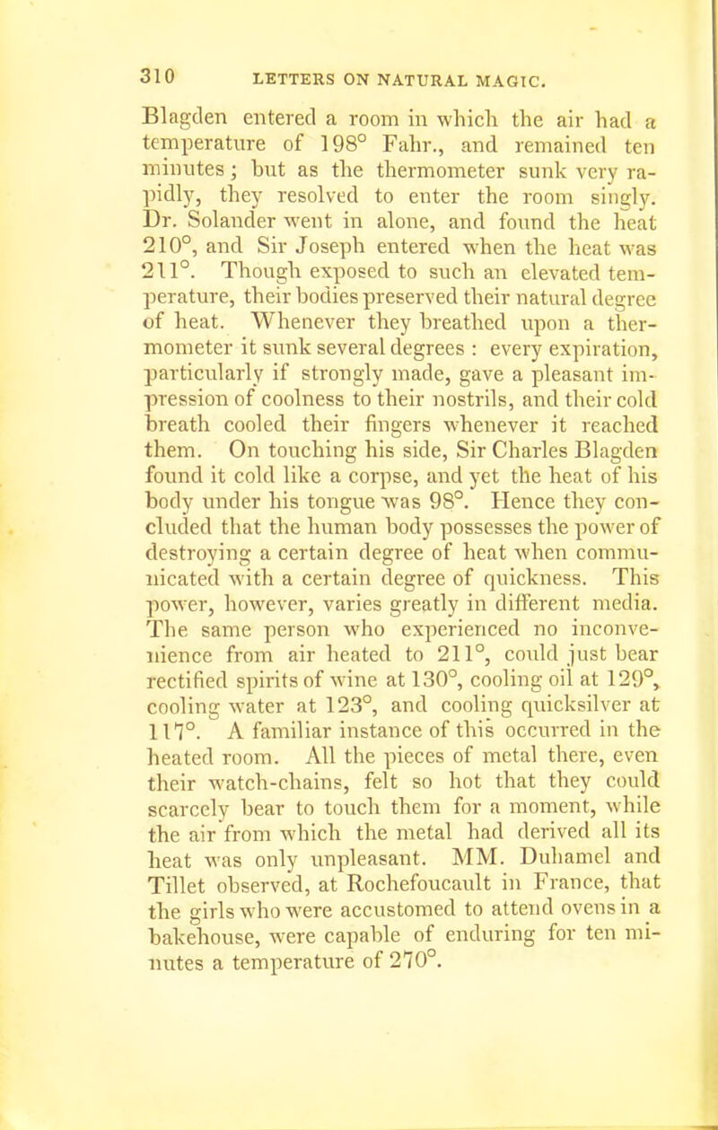Blagden entered a room in which the air had a temperature of 198° Fahr., and remained ten minutes; but as the thermometer sunk very ra- pidl)^ they resolved to enter the room singly. Dr. Solander went in alone, and found the heat 210°, and Sir Joseph entered when the heat was 211°. Though exposed to such an elevated tem- perature, their bodies preserved their natural degree of heat. Whenever they breathed upon a ther- mometer it simk several degrees : every expiration, particularly if strongly made, gave a pleasant im- pression of coolness to their nostrils, and their cold breath cooled their fingers whenever it reached them. On touching his side, Sir Charles Blagden found it cold like a corpse, and yet the heat of his body under his tongue was 98°. Hence they con- cluded that the human body possesses the power of destroying a certain degree of heat when commu- nicated with a certain degree of quickness. This power, however, varies greatly in different media. The same person who experienced no inconve- nience from air heated to 211°, could just bear rectified spirits of wine at 130°, cooling oil at 129°, cooling water at 123°, and cooling quicksilver at in°. A familiar instance of this occurred in the heated room. All the pieces of metal there, even their watch-chains, felt so hot that they could scarcely bear to touch them for a moment, while the air from which the metal had derived all its heat was only unpleasant. MM. Duhamel and Tillet observed, at Rochefoucault in France, that the girls who were accustomed to attend ovens in a bakehouse, were capable of enduring for ten mi- nutes a temperature of 270°.