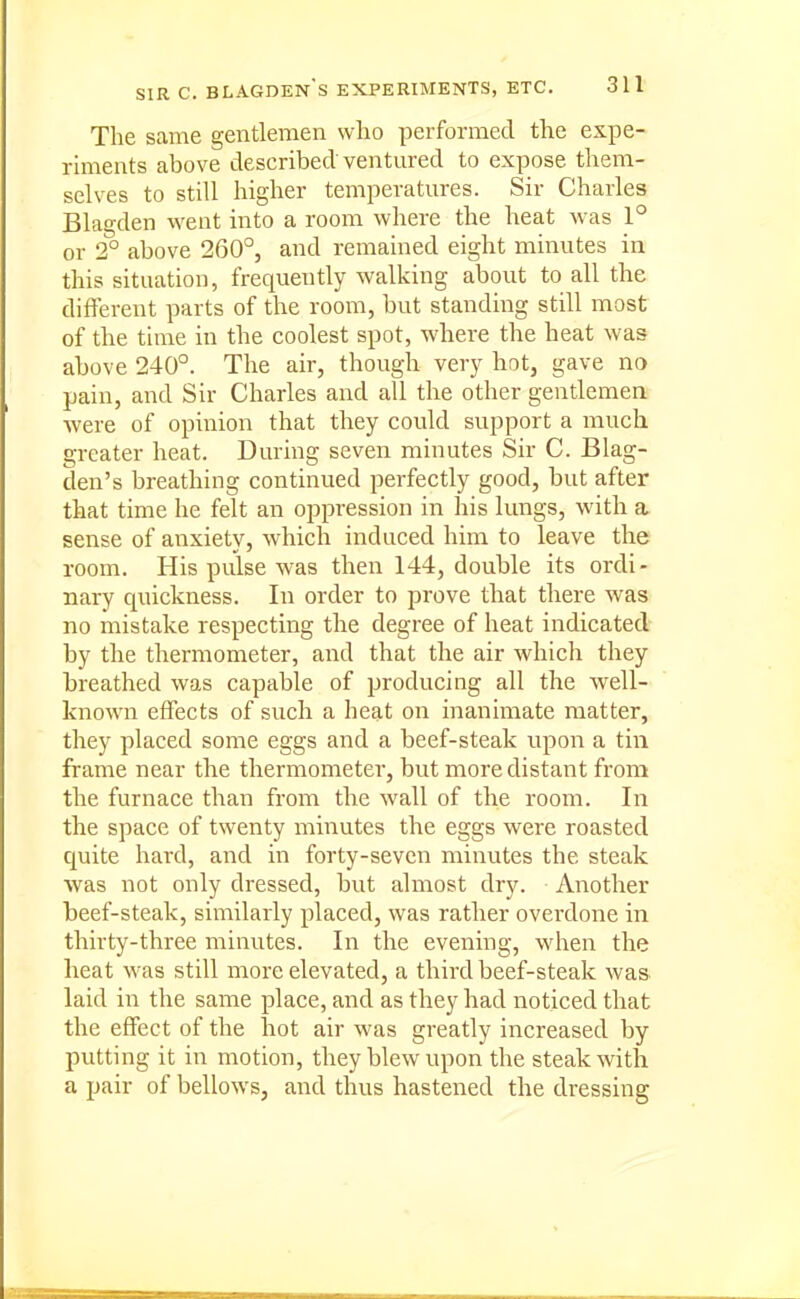 The same gentlemen who performed the expe- riments above described ventured to expose them- selves to still higher temperatures. Sir Charles Blagden went into a room where the heat was 1° or 2° above 260°, and remained eight minutes in this situation, frequently walking about to all the different parts of the room, but standing still most of the time in the coolest spot, where the heat was above 240°. The air, though very hot, gave no pain, and Sir Charles and all the other gentlemen were of opinion that they could support a much greater heat. During seven minutes Sir C. Blag- den's breathing continued perfectly good, but after that time he felt an oppression in his lungs, with a. sense of anxiety, which induced him to leave the room. His pulse was then 144, double its ordi- nary quickness. In order to prove that there was no mistake respecting the degree of heat indicated by the thermometer, and that the air which they breathed was capable of producing all the well- known effects of such a heat on inanimate matter, they placed some eggs and a beef-steak upon a tin frame near the thermometer, but more distant from the furnace than from the wall of the room. In the space of twenty minutes the eggs were roasted quite hard, and in forty-seven minutes the steak was not only dressed, but almost dry. Another beef-steak, similarly placed, was rather oveixlone in thirty-three minutes. In the evening, when the heat was still more elevated, a third beef-steak was laid in the same place, and as they had noticed that the effect of the hot air was greatly increased by putting it in motion, they blew upon the steak with a pair of bellows, and thus hastened the dressing