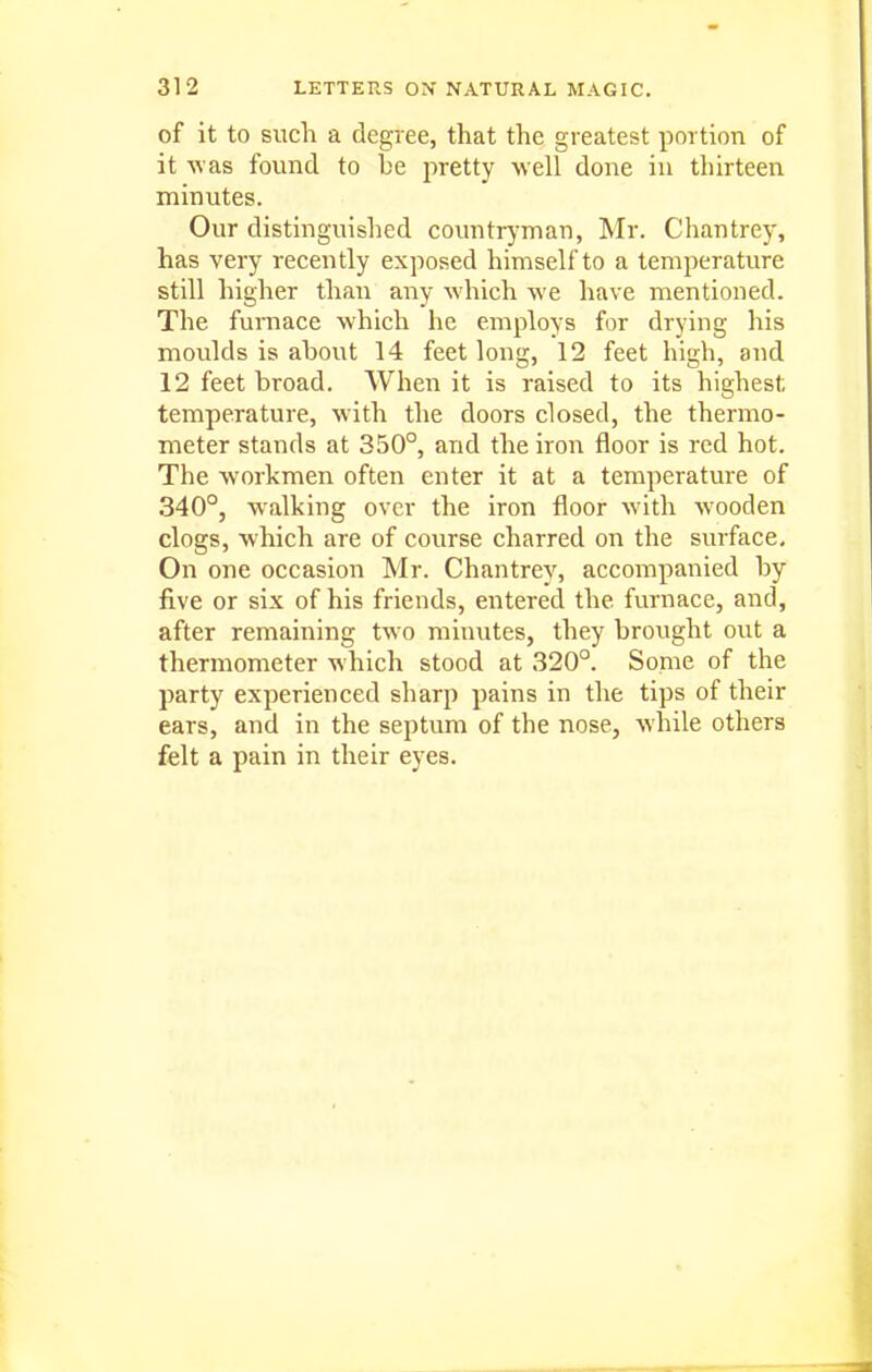 of it to such a degree, that the greatest portion of it was found to he ^^retty well done in thirteen minutes. Our distinguished countr}'inan, Mr. Chantrey, has very recently exposed himself to a temperature still higher than any which we have mentioned. The furnace which he employs for drying his moulds is about 14 feet long, 12 feet high, and 12 feet broad. When it is raised to its highest temperature, with the doors closed, the thermo- meter stands at 350°, and the iron floor is red hot. The workmen often enter it at a temperature of 340°, walking over the iron floor with wooden clogs, which are of course charred on the surface. On one occasion Mr. Chantrey, accompanied by five or six of his friends, entered the furnace, and, after remaining two minutes, they brought out a thermometer which stood at 320°. Some of the party experienced sharp pains in the tips of their ears, and in the septum of the nose, while others felt a pain in their eyes.