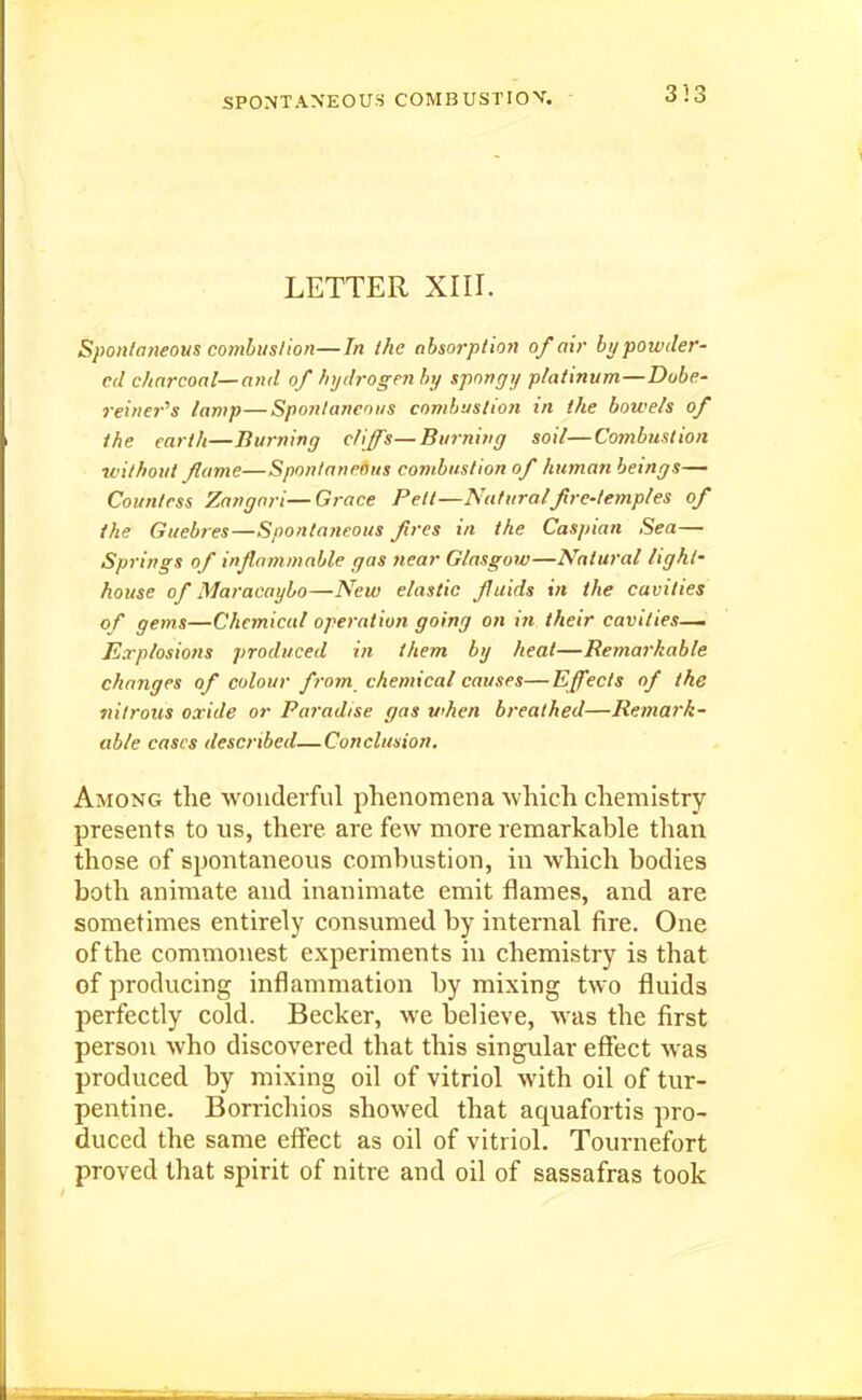 353 LETTER XIII. Spontaneous combuslion—In the absorption of air by powder- ed charcoal—and of hydrogen hy spongy platinum—Dobe- rei>ier''s lamp—Spontaneous combustion in the bowels of the earth—Bwning cliffs—Burning soil—Cotnbustion without flame—Spontaneous combustion of human beings— Coun/rss Zangnri—Grace Pett—Natural fire-temples of the Guebres—Spontaneous fires in the Caspian Sea— Sp7-{ngs of injlammable gas near Glasgow—Natural light- house of Maracaybo—New elastic fluids in the cavities of gems—Chemical operation going on in their cavities- Explosions produced in them by heat—Remarkable changes of colour from chemical causes— Effects of the tiilrous oxide or Paj'adise gas when breathed—Remark- able cases described—Conclusion, Among the wonderful phenomena which chemistry presents to us, there are few more remarkable than those of spontaneous combustion, in which bodies both animate and inanimate emit flames, and are sometimes entirely consumed by internal fire. One of the commonest experiments in chemistry is that of producing inflammation by mixing two fluids perfectly cold. Becker, we believe, was the first person who discovered that this singular effect was produced by mixing oil of vitriol with oil of tur- pentine. Borrichios showed that aquafortis pro- duced the same effect as oil of vitriol. Tournefort proved that spirit of nitre and oil of sassafras took