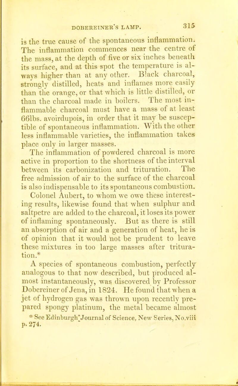 dobereiner's lamp. is the true cause of the spontaneous inflammation. The inflammation commences near the centre of the mass, at the depth of five or six inches beneath its surface, and at this spot the temperature is al- ways higher than at any other. Black charcoal, strongly distilled, heats and inflames more easily than the orange, or that which is little distilled, or than the charcoal made in boilers. The most in- flammable charcoal must have a mass of at least 661bs. avoirdupois, in order that it may be suscep- tible of spontaneous inflammation. With the other less inflammable varieties, the inflammation takes place only in larger masses. The inflammation of powdered charcoal is more active in proportion to the shortness of the interval between its carbonization and trituration. The free admission of air to the surface of the charcoal is also indispensable to its spontaneous combustion. Colonel Aubert, to whom we owe these interest- ing results, likewise found that when sulphur and saltpetre are added to the charcoal, it loses its power of inflaming spontaneously. But as there is still an absorption of air and a generation of heat, he is of opinion that it would not be prudent to leave these mixtures in too large masses after tritura- tion.* A species of spontaneous combustion, perfectly analogous to that now described, but produced al- most instantaneously, was discovered by Professor Dobereiner of Jena, in 1824. He found that when a jet of hydrogen gas was thrown upon recently pre- pared spongy platinum, the metal became almost * See Edinburgh*Journal of Science, New Series, No.viii p. 274.