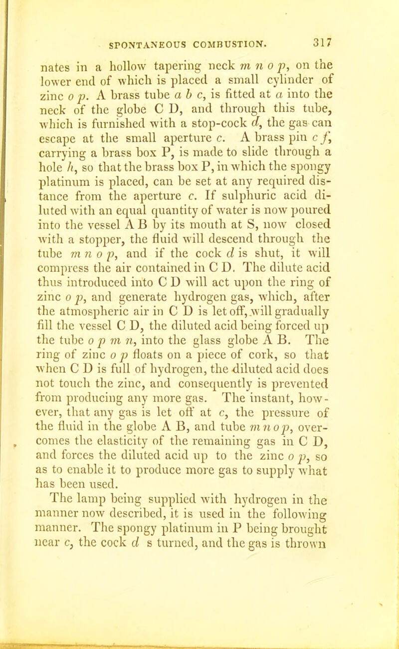 nates in a hollow tapering neck m n o p, on the lower entl of which is placed a small cylinder of zinc 0 p. A brass tube a b c, is fitted at a into the neck of the globe C D, and through this tube, which is furnished with a stop-cock a, the gas can escape at the small aperture c. A brass pin c J] carrying a brass box P, is made to slide through a hole /(, so that the brass box P, in which the spongy platinum is placed, can be set at any required dis- tance from the aperture c. If sulphuric acid di- luted with an equal quantity of water is now poured into the vessel A B by its mouth at S, now closed with a stopper, the fluid will descend through the tube m 71 0 p, and if the cock d is shut, it will compress the air contained in C D. The dilute acid thus introduced into C D will act upon the ring of zinc 0 p, and generate hydrogen gas, which, after the atmospheric air in C D is let off, .will gradually fill the vessel C D, the diluted acid being forced up the tube op m n, into the glass globe A B. The ring of zinc o p floats on a piece of cork, so that when C D is full of hydrogen, the diluted acid does not touch the zinc, and consequently is prevented from producing any more gas. The instant, how- ever, that any gas is let ofl: at c, the pressure of the fluid in the globe A B, and tube mnop, over- comes the elasticity of the remaining gas in C D, and forces the diluted acid up to the zinc o p, so as to enable it to produce more gas to supply what has been used. The lamp being supplied with hydrogen in the manner now described, it is used in the following manner. The spongy platinum in P being brought near c, the cock d s turned, and the gas is thrown