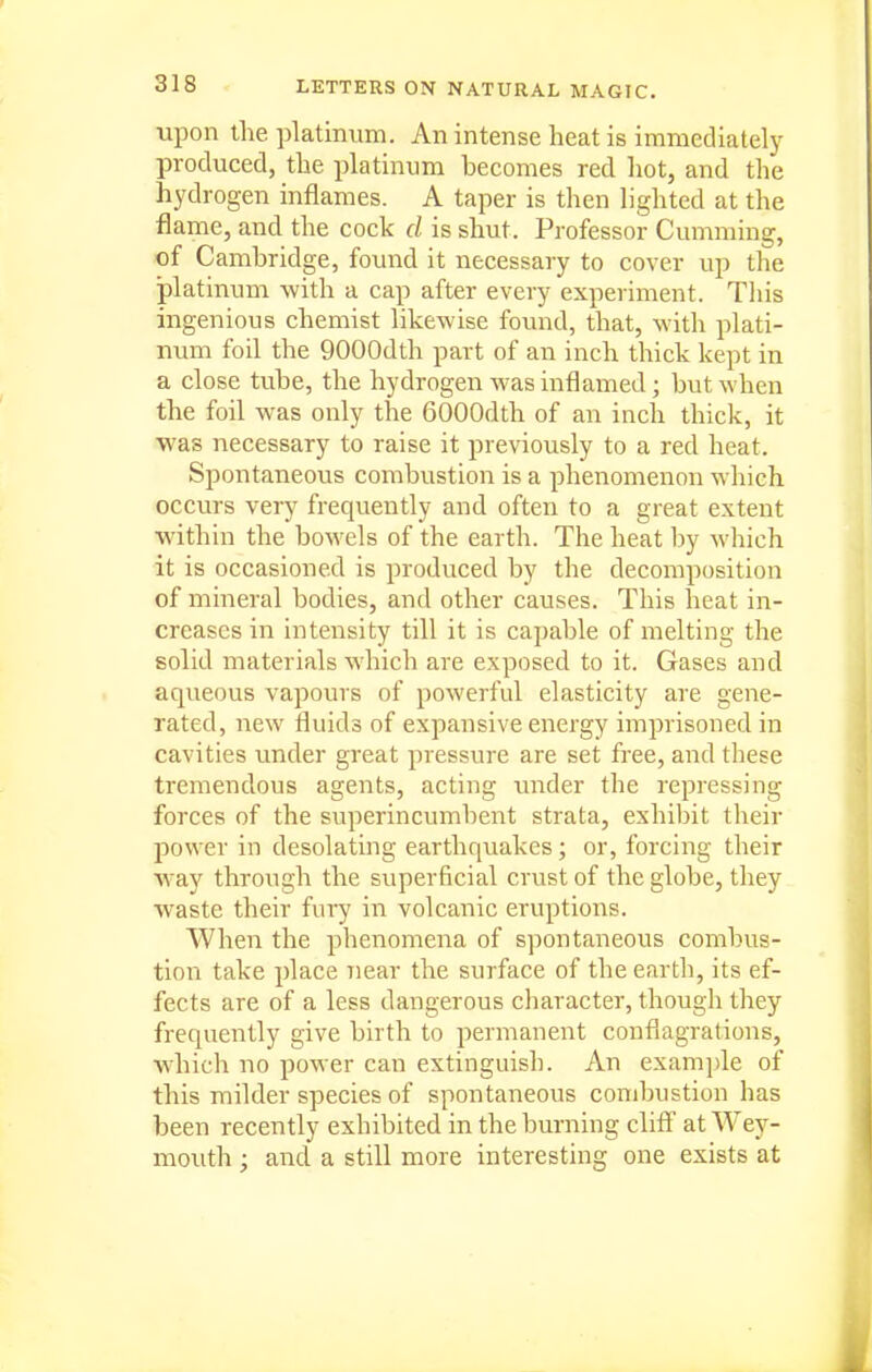 upon the platinum. An intense heat is immediately produced, the platinum becomes red liot, and the hydrogen inflames. A taper is then lighted at the flame, and the cock cl is shut. Professor Gumming, of Cambridge, found it necessary to cover up the platinum with a cap after every experiment. This ingenious chemist likewise found, that, with plati- num foil the QOOOdth part of an inch thick kept in a close tube, the hydrogen was inflamed; but when the foil was only the 6000dth of an inch thick, it was necessary to raise it previously to a red heat. Spontaneous combustion is a phenomenon which occurs very frequently and often to a great extent within the bowels of the earth. The heat by which it is occasioned is produced by the decomposition of mineral bodies, and other causes. This heat in- creases in intensity till it is capable of melting the solid materials which are exposed to it. Gases and aqueous vapours of powerful elasticity are gene- rated, new fluids of expansive energy imprisoned in cavities under great pressure are set free, and these tremendous agents, acting under the repressing forces of the superincumbent strata, exhibit their power in desolating earthquakes; or, forcing their Way through the superficial crust of the globe, they waste their fury in volcanic eruptions. When the phenomena of spontaneous combus- tion take place near the surface of the earth, its ef- fects are of a less dangerous character, though they frequently give birth to permanent conflagrations, which no power can extinguish. An exam])le of this milder species of spontaneous combustion has been recently exhibited in the burning clifl at Wey- mouth ; and a still more interesting one exists at