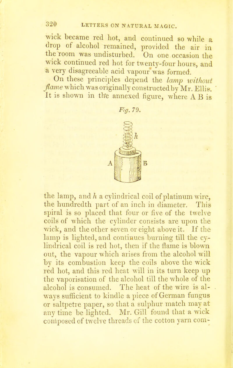 wick became red hot, and continued so while a drop of alcohol remained, provided the air in the room was undisturbed. On one occasion the wick continued red hot for twenty-four hours, and a very disagreeable acid vapour was formed. On these principles depend the lamj) without flame which was originally constructedby Mr. Ellis. It is shown in the annexed figure, where A B is FIff. 79. the lamp, and h a cylindrical coil of platinum wire, the hundredth part of an inch in diameter. This spiral is so placed that four or five of the twelve coils of which the cylinder consists are upon the wick, and the other seven or eight above it. If the lamp is lighted, and continues burning till the cy- lindrical coil is red hot, then if the flame is blown out, the vapour which arises from the alcohol will by its combustion keep the coils above the wick red hot, and this red heat will in its turn keep up the vaporisation of the alcohol till the whole of the alcohol is consumed. The heat of the wire is al- ways sufficient to kindle a piece of German fungus or saltpetre paper, so that a sulphur match may at any time be lighted. Mr. Gill found that a Avick composed of twelve threads cf the cotton yarn com-