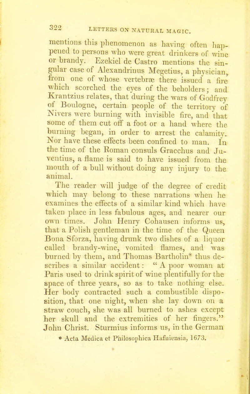 mentions this phenomenon as having often hap- pened to persons who were great drinkers of wine or brandy. Ezekiel de Castro mentions tlic sin- gular case of Alexandrinus Megetius, a physician, from one of wdiose vertebrae there issued a fire which scorched the eyes of the beholders; and Krantzius relates, that during the wars of Godfrey of Boulogne, certain people of the territory of Nivers were burning with invisible fire, and that some of them cut off a foot or a hand where the burning began, in order to arrest the calamity. Nor have these effects been confined to man. In the time of the Roman consuls Gracchus and Ju- ventius, a flame is said to have issued from the mouth of a bull without doing any injury to the animal. The reader will judge of the degree of credit which may belong to these narrations Avhen he examines the effects of a similar kind which have taken place in less fabulous ages, and nearer our own times. John Henry Cohausen informs us, that a Polish gentleman in the time of the Queen Bona Sforza, having drunk two dishes of a liquor called brandy-wine, vomited flames, and was burned by them, and Thomas Bartholin* thus de- scribes a similar accident:  A poor woman at Paris used to drink spirit of wine plentifully for the space of three years, so as to take nothing else. Her body contracted such a combustible dispo- sition, that one night, when she lay down on a straw couch, she was all burned to ashes except her skull and the extremities of her fingers. John Christ. Sturmius informs us, in the German * Acta Medica et Philosophica Hafuiensia, 1673.