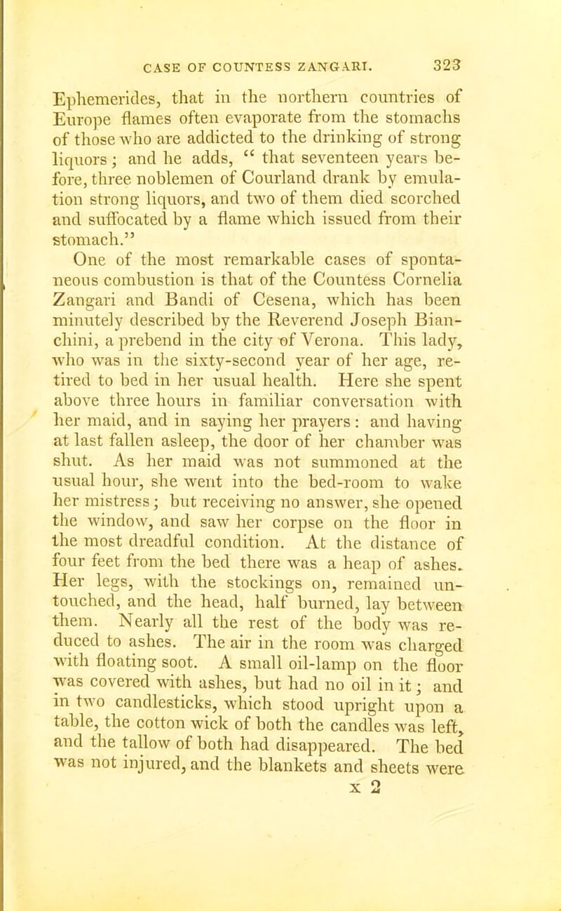 Epliemerides, that in the northern countries of Europe flames often evaporate from the stomachs of those who are addicted to the drinking of strong liquors ; and he adds,  that seventeen years be- fore, three noblemen of Courland drank by emula- tion strong liquors, and two of them died scorched and suffocated by a flame which issued from their stomach. One of the most remarkable cases of sponta- neous combustion is tliat of the Countess Cornelia Zangari and Bandi of Cesena, which has been minutely described by the Reverend Joseph Bian- chini, a prebend in the city t)f Verona. This lady, who was in the sixty-second year of her age, re- tired to bed in her usual health. Here she spent above three hours in familiar conversation with her maid, and in saying her prayers : and having at last fallen asleep, the door of her chamber was shut. As her maid was not summoned at the usual hour, she went into the bed-room to wake her mistress; but receiving no answer, she opened the window, and saw her corpse on the floor in the most dreadful condition. At the distance of four feet from the bed there w^as a heap of ashes. Her legs, with the stockings on, remained un- touched, and the head, half burned, lay between them. Nearly all the rest of the body was re- duced to ashes. The air in the room was charged ■with floating soot. A small oil-lamp on the floor was covered with ashes, but had no oil in it; and in two candlesticks, which stood upright upon a table, the cotton wick of both the candles was left, and the tallow of both had disappeared. The bed was not injured, and the blankets and sheets were