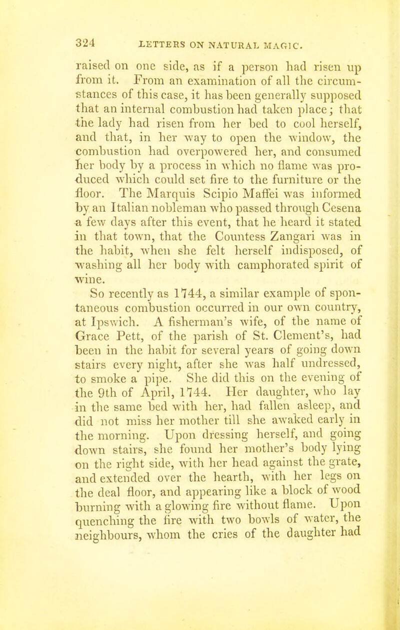 raised on one side, as if a person had risen up from it. From an examination of all the circum- stances of this case, it hasheen generally supposed that an internal combustion had taken places that •the lady had risen from her bed to cool herself, and that, in her way to open the window, the combustion had overpowered her, and consumed her body by a process in which no flame was pro- duced which could set fire to the furniture or the floor. The Marquis Scipio Maffei was informed by an Italian nobleman who passed through Cesena a few days after this event, that he heard it stated in that town, that the Countess Zangari was in the habit, when she felt herself indisposed, of washing all her body with camphorated spirit of wine. So recently as 1744, a similar example of spon- taneous combustion occurred in our own country, at Ipswich. A fisherman's wife, of the name of Grace Pett, of the parish of St. Clement's, had been in the habit for several years of going down stairs every night, after she was half undressed, to smoke a pipe. She did this on the evening of the 9th of April, 1144. Her daughter, who lay in the same bed with her, had fallen asleep, and did not miss her mother till she awaked early in the morning. Upon dressing herself, and going down stairs, she found her mother's body lying on the right side, with her head against the grate, and extended over the hearth, with her legs on the deal floor, and appearing like a block of wood burning with a glowing fire without flame. Upon quenching the fire with two bowls of water, the neighbours, whom the cries of the daughter had