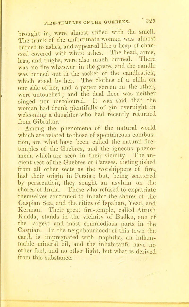 FIRE-TEMPLES OF THE GUEBRES. S'Z5 brought in, were almost stifled with the smell. The trmik of the unfortunate woman was almost burned to ashes, and appeared like a heap of char- coal covered with white a^hes. The head, arms, legs, and thighs, were also much burned. There was no fire whatever in the grate, and the candle was burned out in the socket of the candlestick, which stood by her. The clothes of a child on one side of her, and a paper screen on the other, were untouched; and the deal floor was neither singed nor discoloured. It was said that the Avoman had drunk plentifully of gin overnight in welcoming a daughter who had recently returned from Gibraltar. Among the phenomena of the natural world which are related to those of spontaneous combus- tion, are what have been called the natural fire- temples of the Guebres, and the igneous pheno- mena which are seen in their vicinity. The an- cient sect of the Guebres or Parsees, distinguished from all other sects as the Avorshippers of fire, had their origin in Persia; but, being scattered by persecution, they sought an asylum on the shores of India. Those who refused to expatriate themselves continued to inhabit the shores of the Caspian Sea, and the cities of Ispahan, Yezd, and Kerman. Their great fire-temple, called Attusli Kudda, stands in the vicinity of Badku, one of the largest and most commodious ports in the Caspian. In the neighbourhood' of this town the earth is impregnated with naphtha, an inflam- mable mineral oil, and the inhabitanfs have no other fuel, and no other light, but what is derived from this substance.