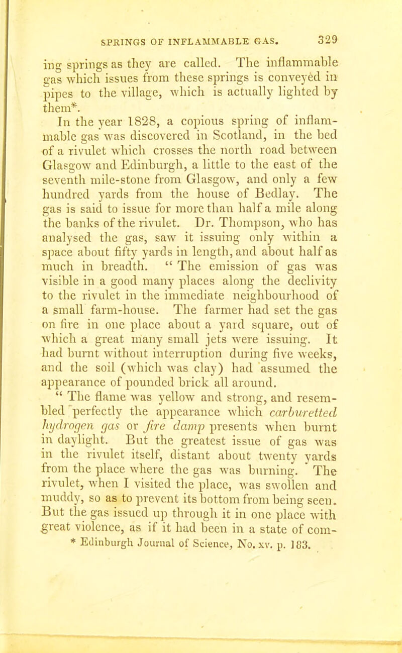 ing springs as they are called. The inflammable gas which issues from these springs is conveyed in pipes to the village, which is actually lighted by them*. In the year 1828, a copious spring of inflam- mable gas was discovered in Scotland, in the bed of a rivulet which crosses the north road between Glasgow and Edinburgh, a little to the east of the seventh mile-stone from Glasgow^ and only a few hundred yards from the house of Bedlay. The gas is said to issue for more than half a mile along the banks of the rivulet. Dr. Thompson, who has analysed the gas, saw it issuing only within a space about fifty yards in length, and about half as much in breadth.  The emission of gas was visible in a good many places along the declivity to the rivulet in the immediate neighbourhood of a small farm-house. The farmer had set the gas on fire in one place about a yard square, out of which a great many small jets were issuing. It had burnt without interruption during five weeks, and the soil (which was clay) had assumed the appearance of pounded brick all around.  The flame Avas yellow and strong, and resem- bled perfectly the appearance which carburetted hydrogen gas or fire damp presents when burnt in daylight. But the greatest issue of gas was in the rivulet itself, distant about twenty yards from the place where the gas was burning. The rivulet, when I visited the place, was swollen and muddy, so as to prevent its bottom from being seen. But the gas issued up through it in one place with great violence, as if it had been in a state of com-