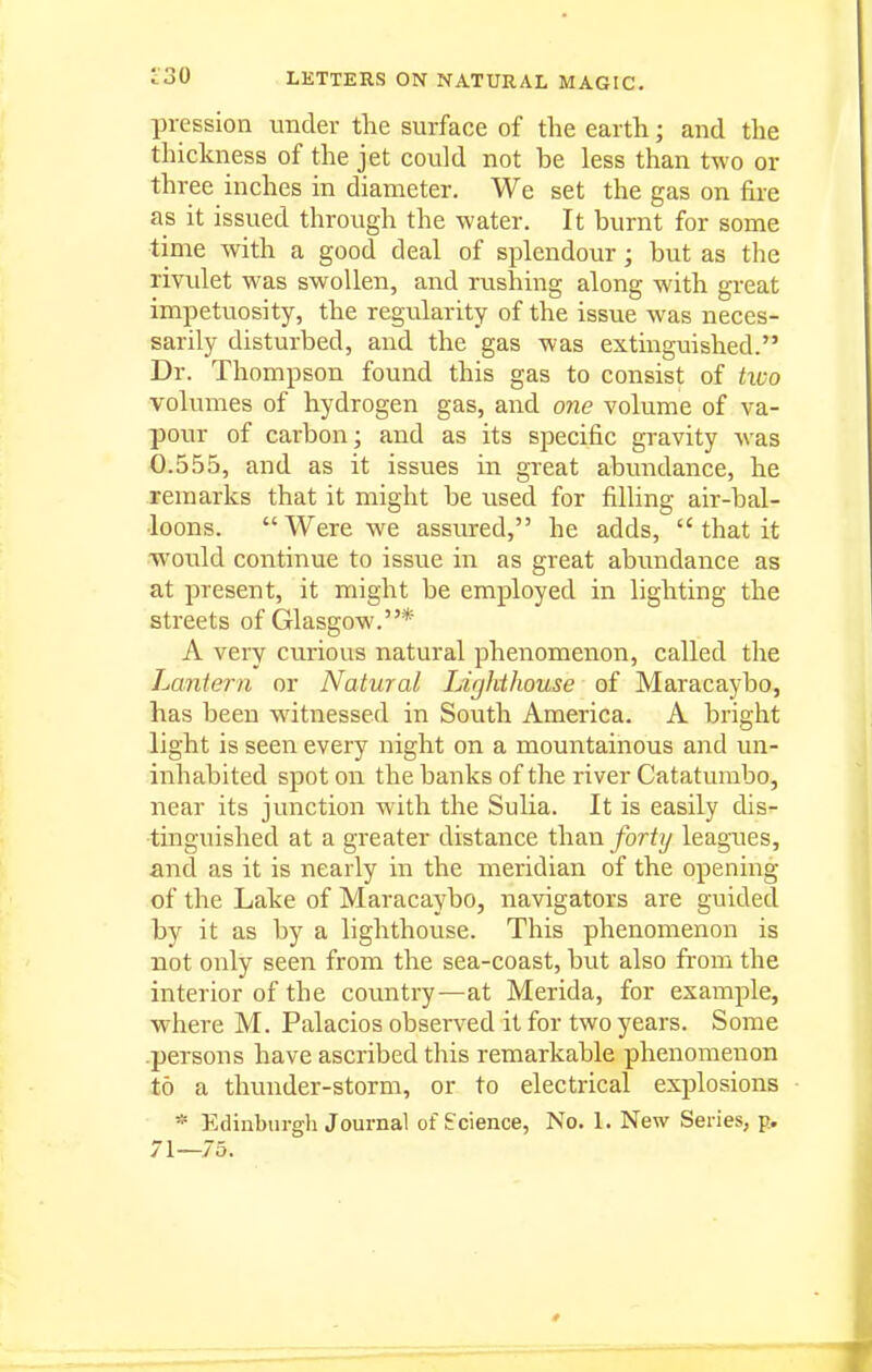 pression under the surface of the earth; and the thickness of the jet could not be less than two or three inches in diameter. We set the gas on fire as it issued through the water. It burnt for some ■time with a good deal of splendour; but as the rivulet was swollen, and rushing along with great impetuosity, the regularity of the issue was neces- sarily disturbed, and the gas was extinguished. Dr. Thompson found this gas to consist of tico volumes of hydrogen gas, and 07ie volume of va- pour of carbon; and as its specific gravity was 0.555, and as it issues in great abundance, he remarks that it might be used for filling air-bal- loons. Were we assiured, he adds,  that it ■would continue to issue in as great abundance as at present, it might be employed in lighting the streets of Glasgow.* A very curious natural phenomenon, called the Laniern or Natural Lighthouse of Maracaybo, has been witnessed in South America. A bright light is seen every night on a mountainous and un- inhabited spot on the banks of the river Catatumbo, near its junction with the Sulia. It is easily dis- tinguished at a greater distance than fort^j leagues, and as it is nearly in the meridian of the opening of the Lake of Maracaybo, navigators are guided by it as by a lighthouse. This phenomenon is not only seen from the sea-coast, but also fi-om the interior of the country—at Merida, for example, where M. Palacios observed it for two years. Some .persons have ascribed this remarkable phenomenon to a thunder-storm, or to electrical explosions * Edinburgh Journal of Science, No. 1. New Series, p. 71—73.