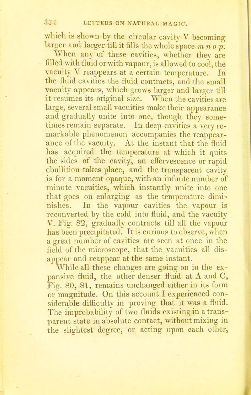 whicli is shown by the circular cavity V becoming larger and larger till it fills the whole space mnop. When any of these cavities, whether they are filled with fluid or with vapour, is allowed to cool, the vacuity V reappears at a certain temperature. In the fluid cavities the fluid contracts, and the small vacuity appears, which grows larger and larger till it resumes its original size. When the cavities are large, several small vacuities make their appearance and gradually rmite into one, though they some- times remain separate. In deep cavities a very re- markable phenomenon accompanies the reappear- ance of the vacuity. At the instant that the fluid has acquired the temperature at which it quits the sides of the cavity, air efiervescence or rapid ebullition takes place, and the transparent cavity is for a moment opaque, with an infinite number of minute vacuities, which instantly unite into one that goes on enlarging as the temperature dimi- nishes. In the vapom- cavities the vapour is reconverted by the cold into fluid, and the vacuity V. Fig. 82, gradually contracts till all the vapour has been precipitated. It is curious to observe, when a great number of cavities are seen at once in the field of the microscope, that the vacuities all dis- appear and reappear at the same instant. While all these changes are going on in the ex- pansive fluid, the other denser fluid at A and C, Fig. 80, 81, remains unchanged either in its form or magnitude. On this account I experienced con- siderable difiiculty in proving that it was a fluid. The improbability of two fluids existing in a trans- parent state in absolute contact, without mixing in the slightest degree, or acting upon each other.