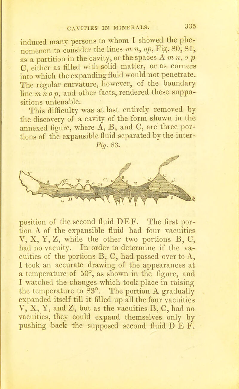 induced many persons to whom I showed the phe- nomenon to consider the lines m n, op. Fig. 80, 81, as a partition in the cavity, or the spaces A m n,op C, either as filled with solid matter, or as corners into which the expanding fluid would not penetrate. The regular curvature, however, of the boundary line mnop, and other facts, rendered these suppo- sitions tmtenable. This difficulty was at last entirely removed by the discovery of a cavity of the form shown in the annexed figure, where A, B, and C, are three por- tions of the expansible fluid separated by the inter- Fig. 83. position of the second fluid DEF. The first por- tion A of the expansible fluid had four vacuities V, X, Y, Z, while the other two portions B, C, had no vacuity. In order to determine if the va- cuities of the portions B, C, had passed over to A, I took an accurate drawing of the appearances at a temperature of 50°, as shown in the figure, and I watched the changes which took place in raising the temperatnre to 83°. The portion A gradually expanded itself till it filled up all the four vacuities V, X, Y, and Z, but as the vacuities B, C, had no vacuities, they could expand themselves only by pushing back the supposed second fluid DEF.