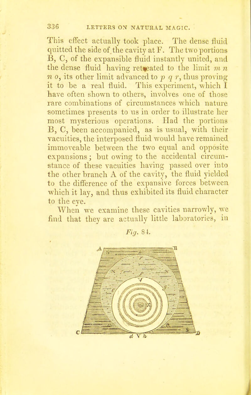 This effect actually took place. The dense fluid quitted the side of the cavity at F. The t\Yo portions B, C, of the expansible fluid instantly united, and the dense fluid having retteated to the limit m n n 0, its other limit advanced to p q r, thus proving it to be a real fluid. This experiment, which I have often shown to others, involves one of those rare combinations of circumstances which nature sometimes presents to us in order to illustrate her most mysterious operations. Had the portions B, C, been accompanied, as is usual, with their vacuities, the interposed fluid would have remained immoveable between the two equal and opposite expansions; but owing to the accidental circum- stance of these vacuities having passed over into the other branch A of the cavity, the fluid yielded to the difference of the expansive forces between which it lay, and thus exhibited its fluid character to the eye. When we examine these cavities narrowly, ^ve find that they are actually little laboiatories, in