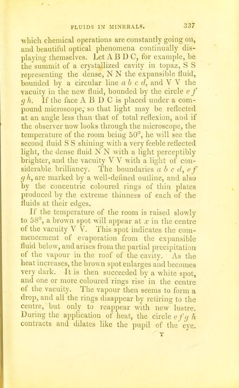 ■wliicli chemical operations are constantly going on, and beautiful optical phenomena continually dis- playing themselves. Let A B D C, for example, be the summit of a crystallized cavity in topaz, S S representing the dense, N N the expansible fluid, bounded by a circular line abed, and V V the vacuity in the new fluid, bounded by the circle e f g h. If the face A B D C is placed under a com- pound microscope, so that light may be reflected at an angle less than that of total reflexion, and if the observer now looks through the microscope, the temperature of the room being 50°, he will see the second fluid S S shining with a very feeble reflected light, the dense fluid N N with a light perceptibly brighter, and the vacuity V V with a light of con- siderable brilliancy. The boundaries a b c cl, e f g h, are marked by a well-defined outline, and also by the concentric coloured rings of thin plates produced by the extreme thinness of each of the fluids at their edges. If the temperature of the room is raised slowly to 58°, a brown spot will appear at x in the centre of the vacuity V V. This spot indicates the com- mencement of evaporation from the expansible fluid below, and arises from the partial precipitation of the vapour in the roof of the cavity. As the heat increases, the brown spot enlarges and becomes very dark. It is then succeeded by a white spot, and one or more coloured rings rise in the centre of the vacuity. The vapour then seems to form a drop, and all the rings disappear by retiring to the centre, but only to reappear with new lustre. During the application of heat, the circle e /Vy h contracts and dilates like the pupil of the' eye.