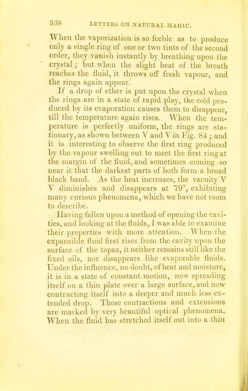 When tlie vaporization is so feeble as to produce only a single ring of one or two tints of the second order, they vanish instantly by breathing upon the crystal ; but when the slight heat of the breath reaches the fluid, it throws off fresh vapour, and the rings again appear. If a drop of ether is put upon the crystal when the rings are in a state of rapid play, the cold pro- duced by its evaporation causes them to disappear, till the temperature again rises. When the tem- perature is perfectly uniform, the rings are sta- tionary, as shown between V and V in Fig. 84 ; and it is interesting to observe the first ring produced by the vapour swelling out to meet the first ring at the margin of the fluid, and sometimes coming so near it that the darkest parts of both form a broad black band. As the heat increases, the vacuity V V diminishes and disappears at 79°, exhibiting many curious phenomena, which we have not room to describe. Having fallen upon a method of opening the cavi- ties, and looking at the fluids, I was able to examine their properties with more attention. When the expansible fluid first rises from the cavity upon the surface of the to])az, it neither remains still like the fixed oils, nor disappears like evaporable fluids. Under the influence, no doubt, of heat and moisture, it is in a state of constant motion, now spreading itself on a thin plate over a large surface, and now- contracting itself hito a deeper and much less ex- tended drop. These contractions and extensions are marked by very beautiful optical phenomena. When the fluid has stretched itself out into a thin