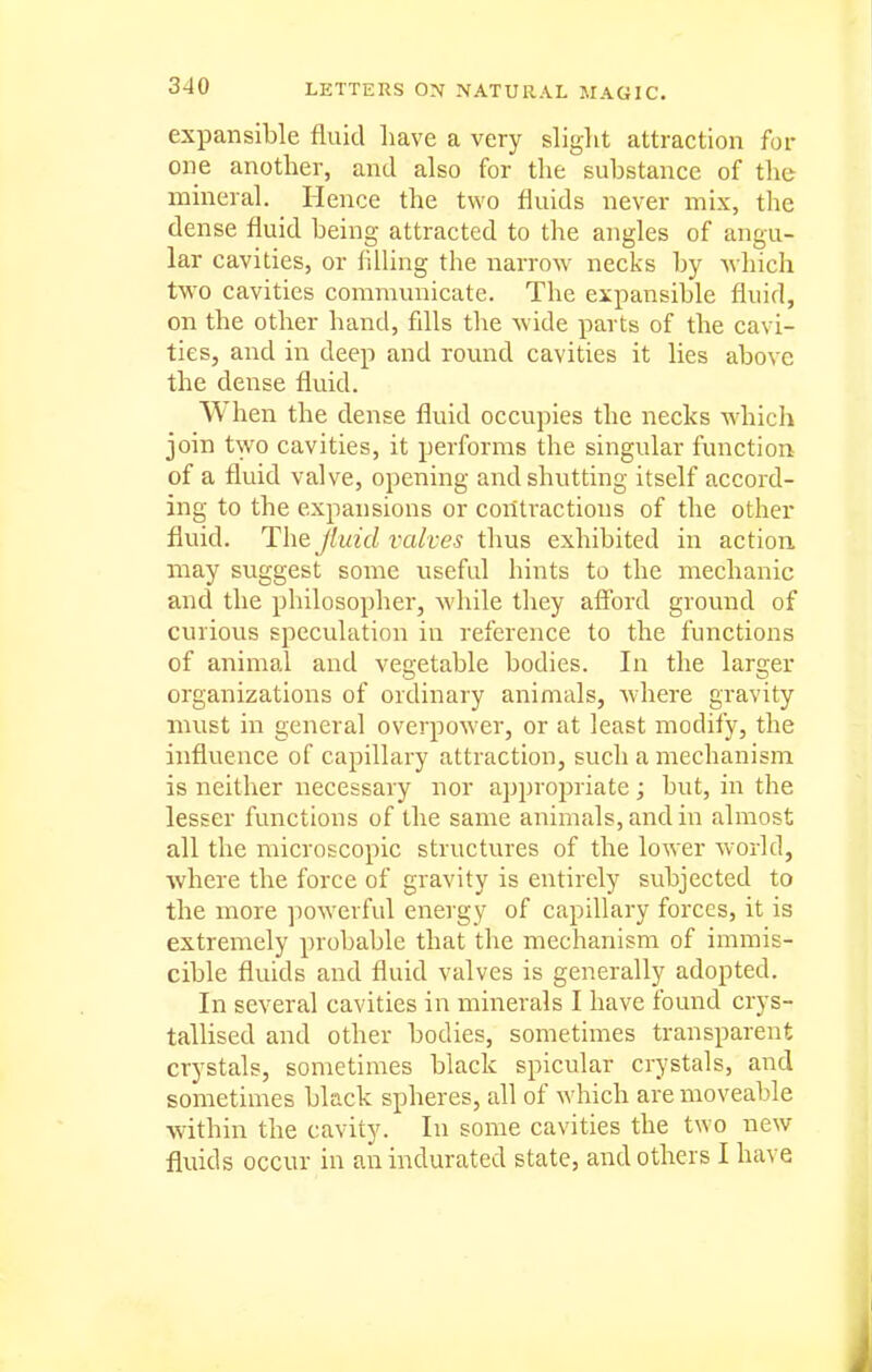 expansible fluid have a very slight attraction for one another, and also for the substance of the mineral. Hence the two fluids never mix, the dense fluid being attracted to the angles of angu- lar cavities, or hlling the narrow necks by ^vhich two cavities communicate. The expansible fluid, on the other hand, fills the wide parts of the cavi- ties, and in deep and round cavities it lies above the dense fluid. When the dense fluid occupies the necks which join two cavities, it performs the singular function of a fluid valve, opening and shutting itself accord- ing to the expansions or contractions of the other flviid. The Jluid valves thus exhibited in action may suggest some useful hints to the mechanic and the philosopher, while they afford ground of curious speculation in reference to the functions of animal and vegetable bodies. la the larger organizations of ordinary animals, Avhere gravity must in general overpower, or at least modify, the influence of capillary attraction, such a mechanism is neither necessary nor approj^riate; but, in the lesser functions of the same animals, and in almost all the microscopic structures of the lower w'orld, where the force of gravity is entirely subjected to the more powerful energy of capillary forces, it is extremely probable that the mechanism of immis- cible fluids and fluid valves is generally adopted. In several cavities in minerals I have found crys- tallised and other bodies, sometimes transparent crystals, sometimes black spicular crystals, and sometimes black spheres, all of which are moveable within the cavity. In some cavities the two new fluids occur in an indurated state, and others I have