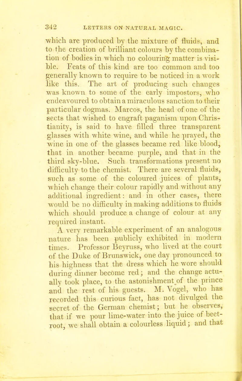 ■whicli are produced by the mixture of fluids, and to the creation of brilliant colours by the combina- tion of bodies in which no colouring matter is visi- ble. Feats of this kind are too common and too generally known to require to be noticed in a work like this. The art of producing such changes Avas known to some of the early impostors, who endeavoured to obtain a miraculous sanction to their particular dogmas. Marcos, the head of one of the sects that wished to engraft paganism upon Chris- tianity, is said to have filled three transparent glasses with white wine, and while he prayed, the ■wine in one of the glasses became red like blood, that in another became purple, and that in the third sky-blue. Such transformations present no difficulty to the chemist. There are several fluids, such as some of the coloured juices of plants, which change their colour rapidly and without any additional ingredient: and in other cases, there would be no difficulty in making additions to fluids which shovild produce a change of colour at any required instant. A very remarkable experiment of an analogous nature has been publicly exhibited in modern times. Professor Beyruss, who lived at the court of the Duke of Brunswick, one day pronounced to his highness that the dress which he wore should during dinner become red; and the change actu- ally took place, to the astonishment^of the prince and the rest of his guests. M. Vogel, who has recorded this curious fact, has not divulged the secret of the German chemist; but he observes, that if we pour lime-water into the juice of beet- root, we shall obtain a colourless liquid; and that