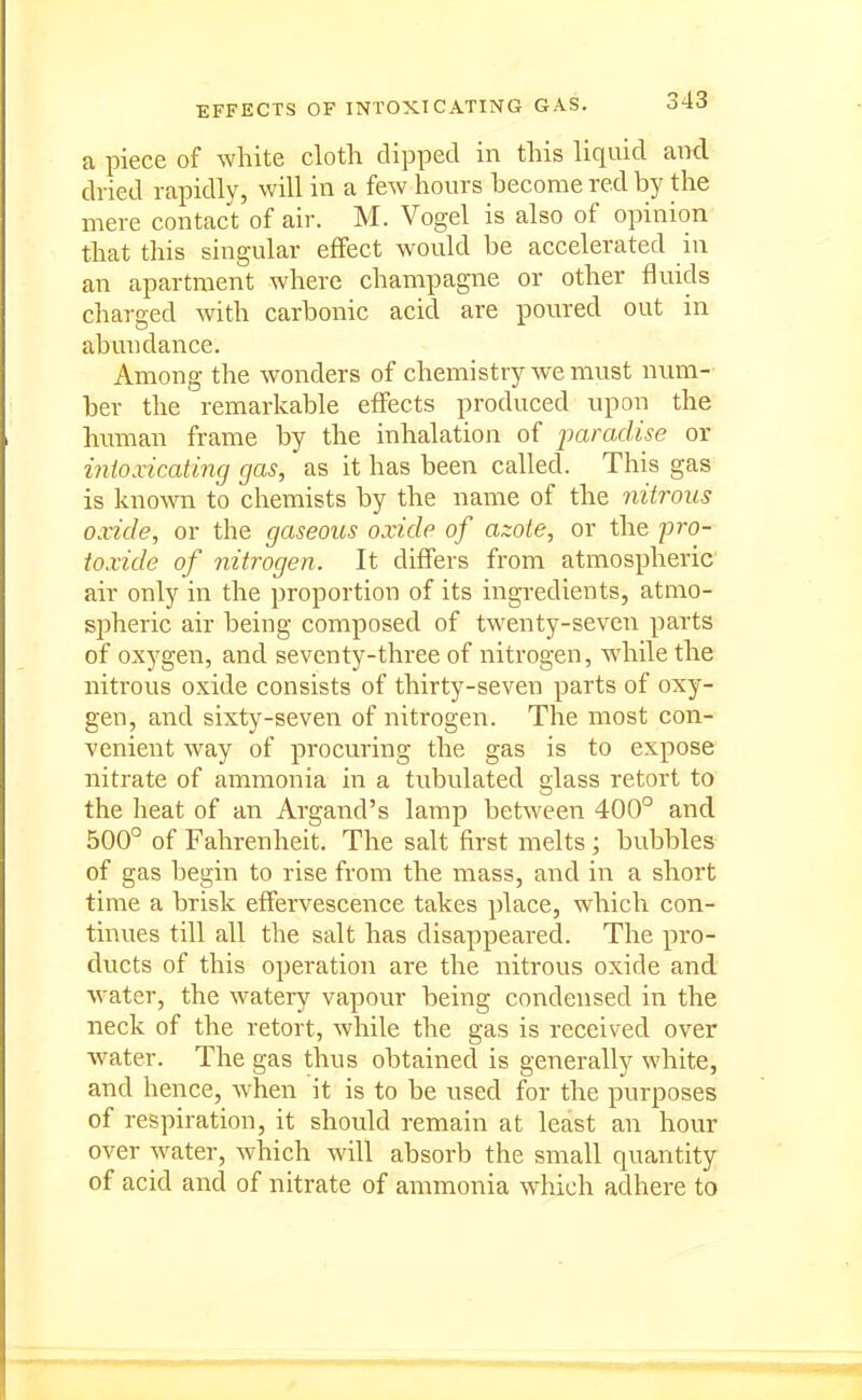 a piece of white cloth clipped in this liquid and dried rapidly, will in a few hours become red by the mere contact of air. M. Vogel is also of opinion that this singular effect would be accelerated in an apartment where champagne or other fluids charged with carbonic acid are poured out in abundance. Among the wonders of chemistry we must num- ber the remarkable effects produced upon the human frame by the inhalation of paradise or intoxicating gas, as it has been called. This gas is known to chemists by the name of the nitrous oxide, or the gaseous oxide of azote, or the pro- toxide of nitrogen. It differs from atmospheric air only in the proportion of its ingredients, atmo- spheric air being composed of twenty-seven parts of oxygen, and seventy-three of nitrogen, while the nitrous oxide consists of thirty-seven parts of oxy- gen, and sixty-seven of nitrogen. The most con- venient way of procuring the gas is to expose nitrate of ammonia in a tubulated glass retort to the heat of an Argand's lamp between 400° and 500° of Fahrenheit. The salt first melts; bubbles of gas begin to rise from the mass, and in a short time a brisk effervescence takes place, which con- tinues till all the salt has disappeared. The pro- ducts of this operation are the nitrous oxide and water, the watery vapour being condensed in the neck of the retort, while the gas is received over Avater. The gas thus obtained is generally white, and hence, when it is to be used for the purposes of respiration, it should remain at least an hour over water, which will absorb the small quantity of acid and of nitrate of ammonia which adhere to