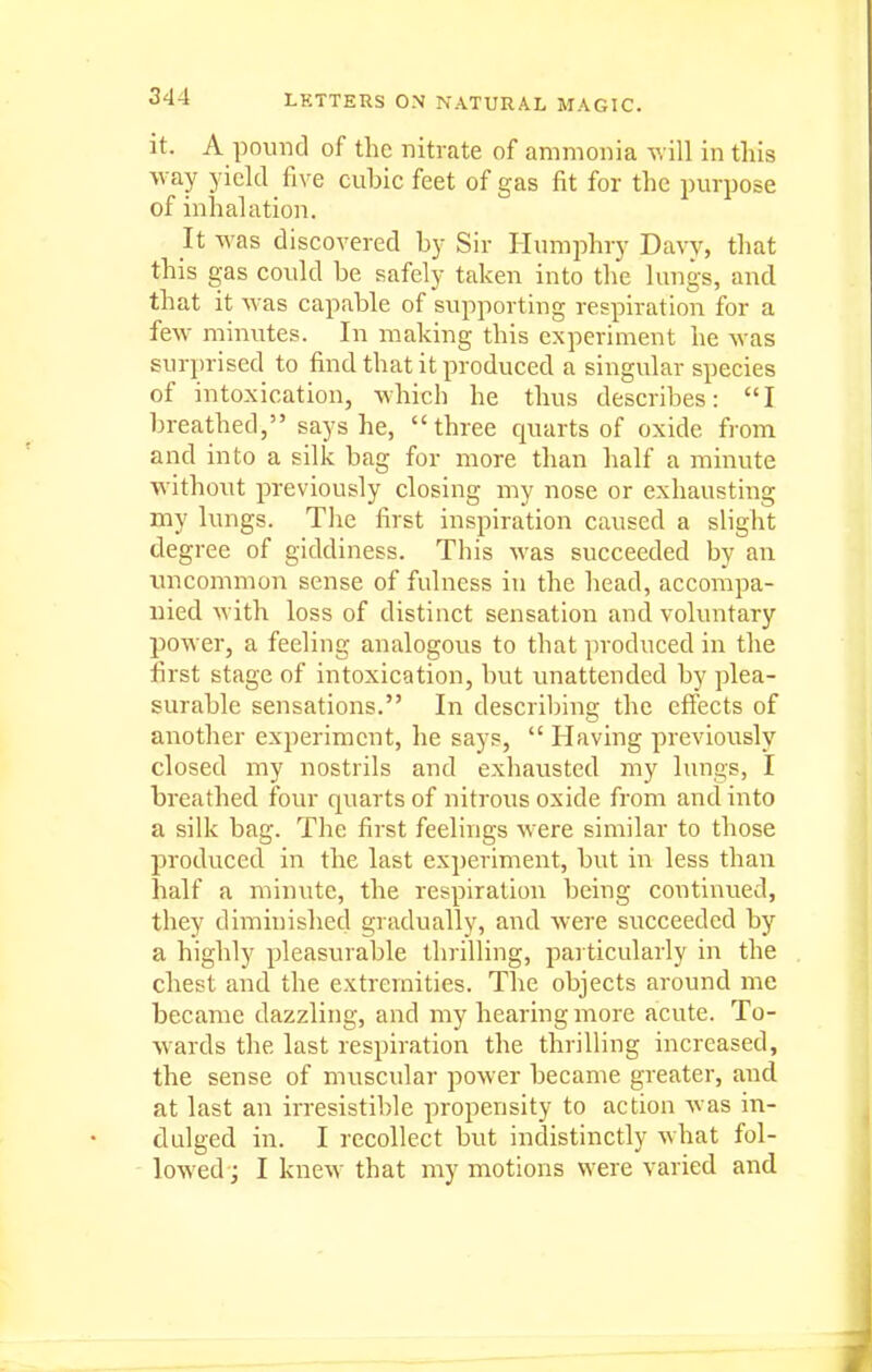 it. A pound of the nitrate of ammonia will in this way yield five cubic feet of gas fit for the purpose of inhalation. It was discovered by Sir Humphry Davy, that this gas could be safely taken into the lungs, and that it was capable of supporting respiration for a few minutes. In making this experiment he was surprised to find that it produced a singular species of intoxication, w^hich he thus describes: I breathed, says he, three quarts of oxide from and into a silk bag for more than half a minute without previously closing my nose or exhausting my lungs. The first inspiration caused a slight degree of giddiness. This was succeeded by an imcommon sense of fulness in the head, accompa- nied with loss of distinct sensation and voluntary power, a feeling analogous to that produced in the first stage of intoxication, but unattended by plea- surable sensations. In describing the effects of another experiment, he says,  Having previously closed my nostrils and exhausted my lungs, I breathed four quarts of nitrous oxide from and into a silk bag. The first feelings were similar to those produced in the last experiment, but in less than half a minute, the respiration being continued, they diminished gradually, and were succeeded by a highly pleasurable thrilling, pai ticularly in the chest and the extremities. The objects around me became dazzling, and my hearing more acute. To- wards the last respiration the thrilling increased, the sense of muscular power became greater, and at last an irresistible propensity to action was in- dulged in. I recollect but indistinctly what fol- lowed j I knew that my motions were varied and