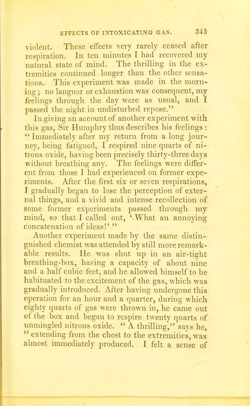 violent. These efi'ects very rarely ceased after respiration. In ten minutes I had recovered my natural state of mind. The thrilling in the ex- tremities continued longer than the other sensa- tions. This experiment was made in the morn- ing ; no languor or exhaustion was consequent, my feelings through the day were as usual, and I passed the night in imdisturbed repose. In giving an account of another experiment with this gas, Sir Humphry thus describes his feelings :  Immediately after my return from a long jour- ney, being fatigued, I respired nine quarts of ni- trous oxide, having been precisely thirty-three days wdthout breathing any. The feelings were differ- ent from those I had experienced on former expe- riments. After the first six or seven respirations, I gradually began to lose the perception of exter- nal things, and a vivid and intense recollection of some former experiments passed through my mind, so that I called out, ' What an annoying concatenation of ideas!'  Another experiment made by the same distin- guished chemist was attended by still more remark- able results. He was shut up in an air-tight breathing-box, having a capacity of about nine and a half cubic feet, and he allowed himself to be habituated to the excitement of the gas, which was gradually introduced. After having undergone this operation for an hour and a quarter, during which eighty quarts of gas were thrown in, he came out of the box and began to respire twenty quarts of immingled nitrous oxide.  A thrilling, says he,  extending from the chest to the extremities, was almost immediately produced. I felt a sense of