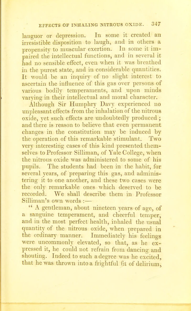 languor or depression. In some it created an irresistible disposition to laugh, and in others a propensity to muscular exertion. In some it im- paired the intellectual functions, and in several it had no sensible effect, even when it was breathed in the purest state, and in considerable quantities. It v/ould be an inquiry of no slight interest to ascertain the influence of this gas over persons of various bodily temperaments, and upon minds varying in their intellectual and moral character. Although Sir Humphry Davy experienced no unpleasant effects from the inhalation of the nitrous oxide, yet such effects are undoubtedly produced; and there is reason to believe that even permanent changes in the constitution may be induced by the operation of this remarkable stimulant. Two very interesting cases of this kind presented them- selves to Professor Silliman, of Yale College, when the nitrous oxide was administered to some of his pupils. The students had been in the habit, for several years, of prejiaring this gas, and adminis- tering it to one another, and these two cases were the only remarkable ones which deserved to be recorded. We shall describe them in Professor Silliman's own words :—  A gentleman, about nineteen years of age, of a sanguine temperament, and cheerful temper, and in the most perfect health, inhaled the usual quantity of the nitrous oxide, when prepared in the ordinary manner. Immediately liis feelings were uncommonly elevated, so that, as he ex- pressed it, he could not refrain from dancing and shouting. Indeed to such a degree was he excited, that he was thrown into a frightful fit of delirium.