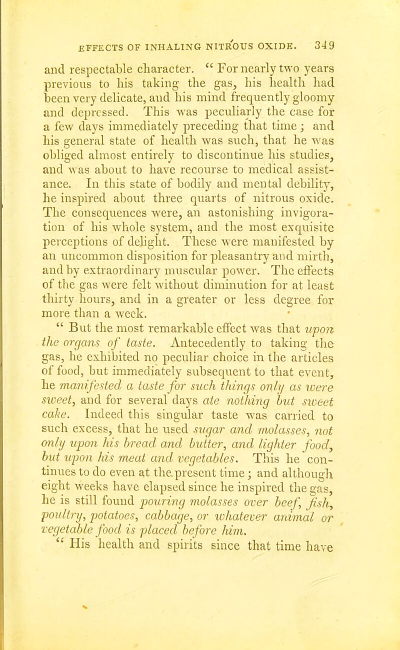 and respectable character.  For nearly two years previous to his taking the gas, his health had been very delicate, and his mind frequently gloomy and depressed. This was peculiarly the case for a few days immediately preceding that time; and his general state of health was such, that he was obliged almost entirely to discontinue his studies, and was about to have recourse to medical assist- ance. In this state of bodily and mental debility, he inspired about three quarts of nitrous oxide. The consequences were, an astonishing invigora- tion of his whole system, and the most exquisite perceptions of delight. These were manifested by an uncommon disposition for jileasantry and mirth, and by extraordinary muscular power. The effects of the gas were felt without diminution for at least thirty hours, and in a greater or less degree for more than a week.  But the most remarkable effect was that upon the organs of taste. Antecedently to taking the gas, he exhibited no peculiar choice in the articles of food, but immediately subsequent to that event, he manifested a taste for such tilings only as loere sweet, and for several days ate nothing hut siveet cahe. Indeed this singular taste was carried to such excess, that he used sugar and molasses, not only upon his bread and butter, and lighter foody but upon his meat and vegetables. This he con- tinues to do even at the.present time; and although eight weeks have elapsed since he inspired the gas, he is still found pouring molasses over beef, fish, poultry, potatoes, cabbage, or whatever animal or vegetable food is placed before him. His health and spirits since that time have