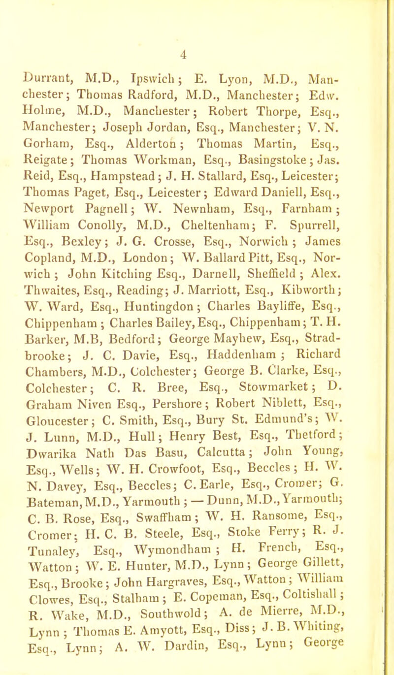 I>urrant, M.D., Ipswich; E. Lyon, M.D., Man- chester; Thomas Radford, M.D., Manchester; Edw. Holme, M.D., Manchester; Robert Thorpe, Esq., Manchester; Joseph Jordan, Esq., Manchester; V.N. Gorham, Esq., Alderton; Thomas Martin, Esq., Reigate ; Thomas Workman, Esq., Basingstoke ; Jas. JReid, Esq., Hampstead; J. H. Stallard, Esq., Leicester; Thomas Paget, Esq., Leicester; Edward Daniell, Esq., Newport Pagnell; W. Newnham, Esq., Farnham; William Conolly, M.D., Cheltenham; F. Spurrell, Esq., Bexley; J. G. Crosse, Esq., Norwich ; James Copland, M.D., London; W. Ballard Pitt, Esq., Nor- wich ; John Kitching Esq., Darnell, Sheffield ; Alex. Thwaites, Esq., Reading; J. Marriott, Esq., Kibworth; W.Ward, Esq., Huntingdon; Charles Bayliffe, Esq., Chippenham ; Charles Bailey,Esq., Chippenham; T. H. Barker, M.B, Bedford; George Mayhew, Esq., Strad- brooke; J. C. Davie, Esq., Haddenham ; Richard Chambers, M.D., Colchester; George B. Clarke, Esq., Colchester; C. R. Bree, Esq., Stowmarket; D. Graham Niven Esq., Pershore; Robert Niblett, Esq., Gloucester; C. Smith, Esq., Bury St. Edmund's; W. J. Lunn, M.D., Hull; Henry Best, Esq., Thetford; Dwarika Nath Das Basu, Calcutta; John Young, Esq., Wells; W. H. Crowfoot, Esq., Beccles ; H. W. N. Dave)', Esq., Beccles; C.Earle, Esq., Cromer; G. Bateman, M.D., Yarmouth ; — Dunn, M.D., Yarmouth; C. B. Rose, Esq., Swaffham; W. H. Ransome, Esq., Cromer: H. C. B. Steele, Esq., Sioke Ferry; R. J. Tunaley, Esq., Wymondham ; H. French, Esq., Watton ; W. E. Hunter, M.D., Lynn; George Gillett, Esq., Brooke; John Hargraves, Esq., Watton ; William Clowes, Esq., Stalham ; E. Copeman, Esq., Coltishall; R. Wake, M.D., Southwold; A. de Mierre, M.D., Lynn ; Thomas E. Amyott, Esq., Diss; J. B. Whiting, Esq., Lynn; A. W. Dardin, Esq., Lynn; George