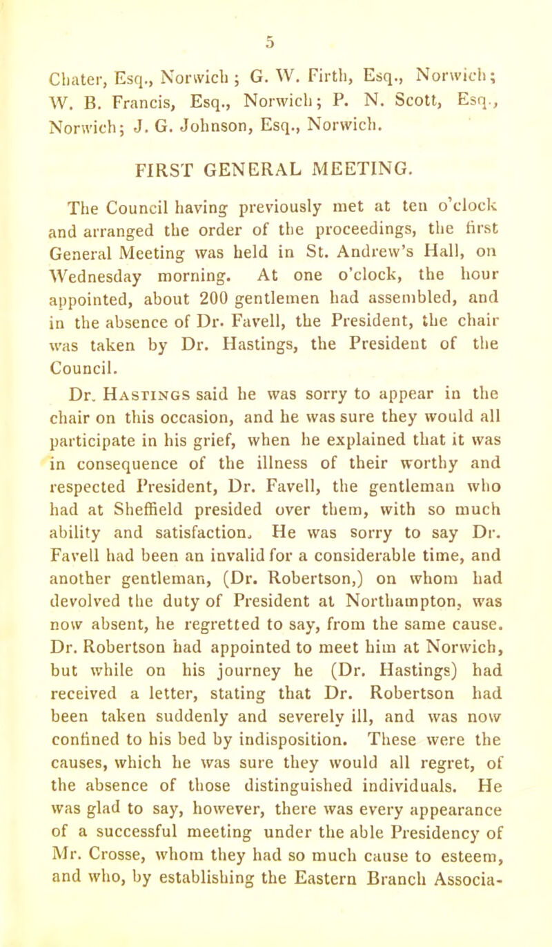 Cbater, Esq., Norwich ; G. W. Firth, Esq., Norwich; W. B. Francis, Esq., Norwich; P. N. Scott, Esq., Norwich; J. G. Johnson, Esq., Norwich. FIRST GENERAL MEETING. The Council having previously met at ten o'clock and arranged the order of the proceedings, the first General Meeting was held in St. Andrew's Hall, on Wednesday morning. At one o'clock, the hour appointed, about 200 gentlemen had assembled, and in the absence of Dr. Favell, the President, the chair was taken by Dr. Hastings, the President of the Council. Dr. Hastings said he was sorry to appear in the chair on this occasion, and he was sure they would all participate in his grief, when he explained that it was in consequence of the illness of their worthy and respected President, Dr. Favell, the gentleman who had at Sheffield presided over them, with so much ability and satisfaction. He was sorry to say Dr. Favell had been an invalid for a considerable time, and another gentleman, (Dr. Robertson,) on whom had devolved the duty of President at Northampton, was now absent, he regretted to say, from the same cause. Dr. Robertson had appointed to meet him at Norwich, but while on his journey he (Dr. Hastings) had received a letter, stating that Dr. Robertson had been taken suddenly and severely ill, and was now confined to his bed by indisposition. These were the causes, which he was sure they would all regret, of the absence of those distinguished individuals. He was glad to say, however, there was every appearance of a successful meeting under the able Presidency of Mr. Crosse, whom they had so much cause to esteem, and who, by establishing the Eastern Branch Associa-