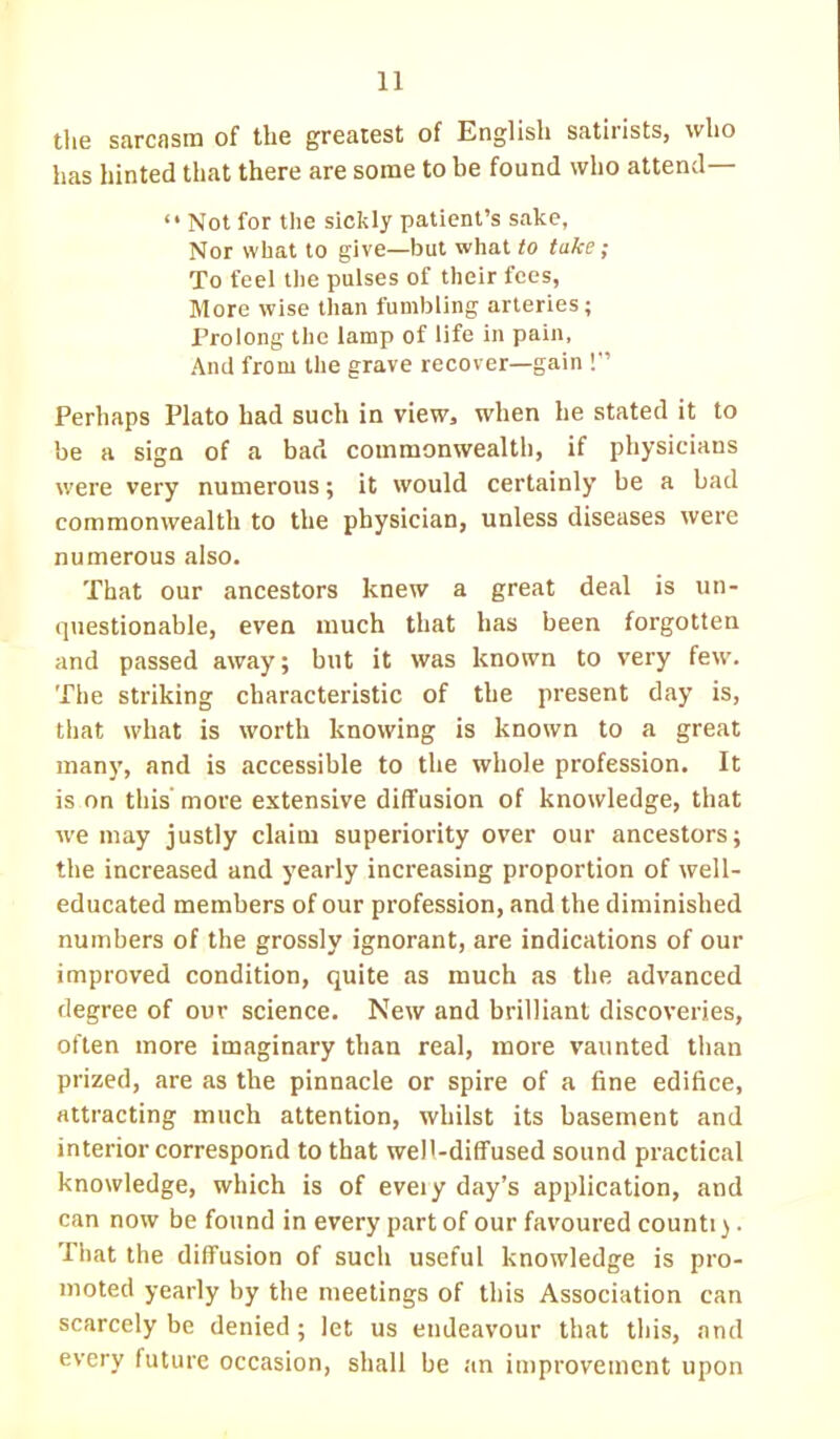 1] the sarcasm of the greatest of English satirists, who has hinted that there are some to be found who attend—  Not for the sickly patient's sake, Nor what to give—but what to take; To feel the pulses of their fees, More wise than fumbling arteries; Prolong the lamp of life in pain, And from the grave recover—gain ! Perhaps Plato had such in view, when he stated it to be a sign of a bad commonwealth, if physicians were very numerous; it would certainly be a bad commonwealth to the physician, unless diseases were numerous also. That our ancestors knew a great deal is un- questionable, even much that has been forgotten and passed away; but it was known to very few. The striking characteristic of the present day is, that what is worth knowing is known to a great many, and is accessible to the whole profession. It is on this' more extensive diffusion of knowledge, that we may justly claim superiority over our ancestors; the increased and yearly increasing proportion of well- educated members of our profession, and the diminished numbers of the grossly ignorant, are indications of our improved condition, quite as much as the advanced degree of our science. New and brilliant discoveries, often more imaginary than real, more vaunted than prized, are as the pinnacle or spire of a fine edifice, attracting much attention, whilst its basement and interior correspond to that wel'-diffused sound practical knowledge, which is of eveiy day's application, and can now be found in every part of our favoured counti). That the diffusion of such useful knowledge is pro- moted yearly by the meetings of this Association can scarcely be denied; let us endeavour that this, and every future occasion, shall be an improvement upon