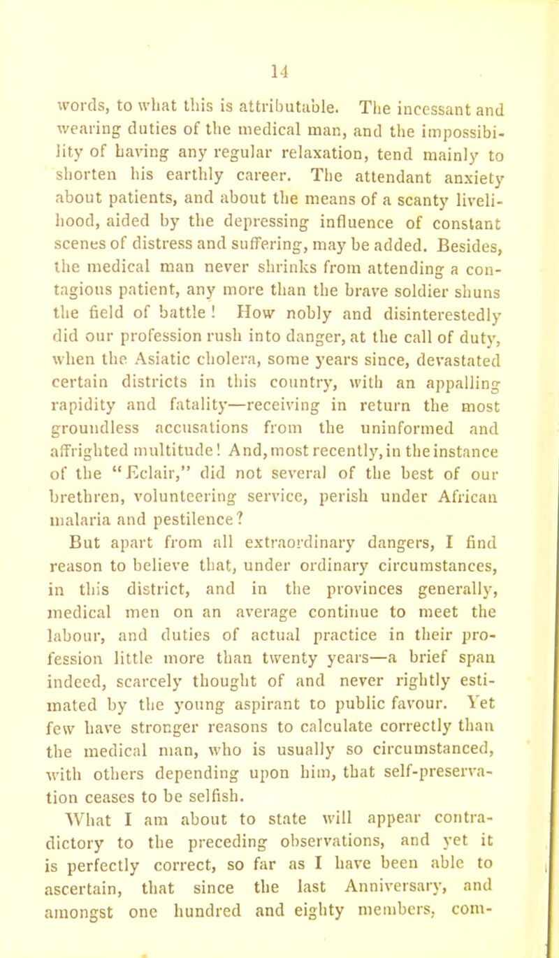 words, to what this is attributable. The incessant and wearing duties of the medical man, and the impossibi- lity of having any regular relaxation, tend mainly to shorten his earthly career. The attendant anxiety about patients, and about the means of a scanty liveli- hood, aided by the depressing influence of constant scenes of distress and suffering, may be added. Besides, the medical man never shrinks from attending a con- tagious patient, any more than the brave soldier shuns the field of battle ! How nobly and disinterestedly did our profession rush into danger, at the call of duty, when the Asiatic cholera, some years since, devastated certain districts in this country, with an appalling rapidity and fatality—receiving in return the most groundless accusations from the uninformed and affrighted multitude! And, most recently, in the instance of the Eclair, did not several of the best of our brethren, volunteering service, perish under African malaria and pestilence? But apart from all extraordinary dangers, I find reason to believe that, under ordinary circumstances, in this district, and in the provinces generally, medical men on an average continue to meet the labour, and duties of actual practice in their pro- fession little more than twenty years—a brief span indeed, scarcely thought of and never rightly esti- mated by the young aspirant to public favour. Yet few have stronger reasons to calculate correctly than the medical man, who is usually so circumstanced, with others depending upon him, that self-preserva- tion ceases to be selfish. What I am about to state will appear contra- dictory to the preceding observations, and yet it is perfectly correct, so far as I have been able to ascertain, that since the last Anniversary, and amongst one hundred and eighty members, com-