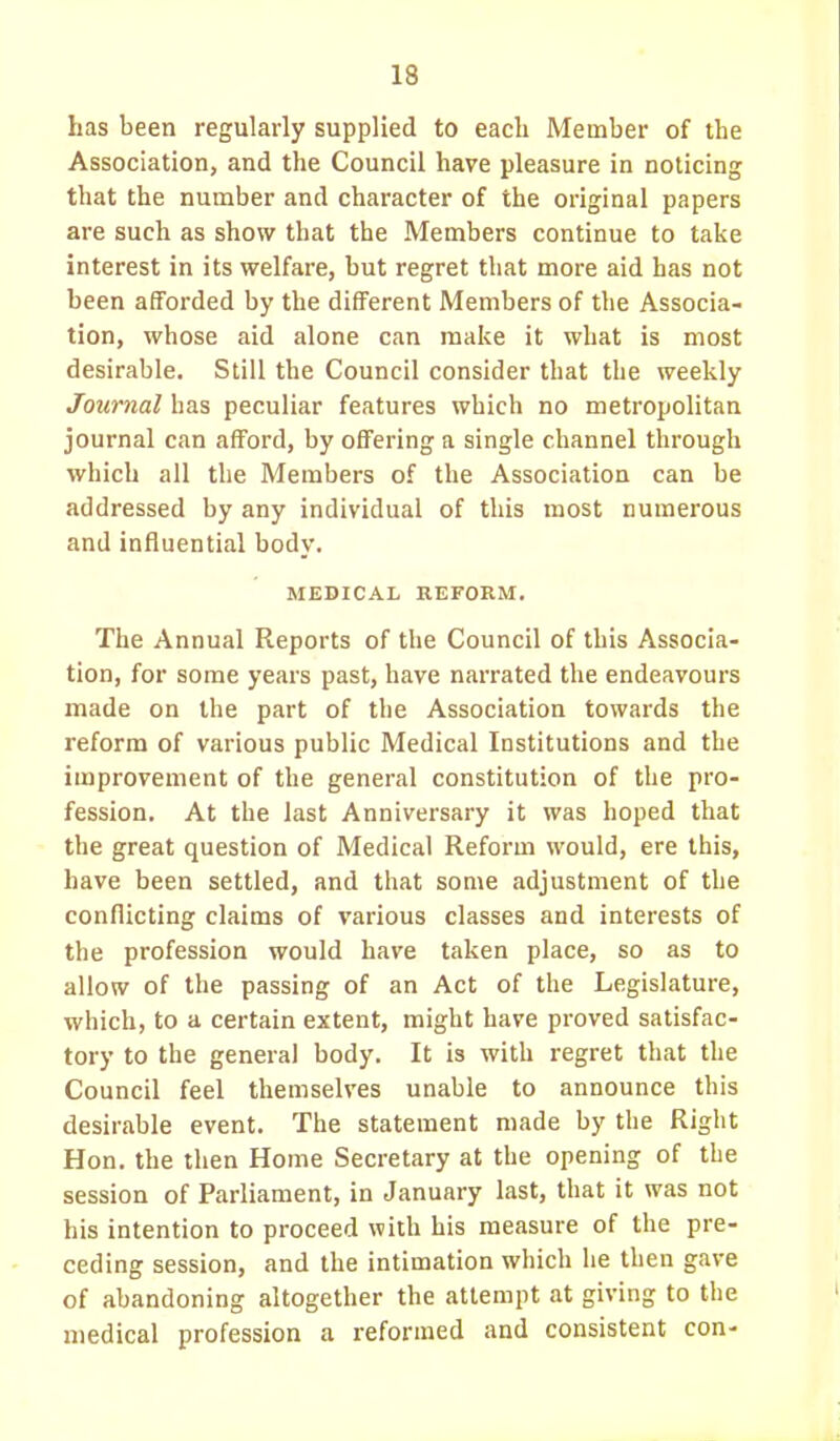 13 lias been regularly supplied to each Member of the Association, and the Council have pleasure in noticing that the number and character of the original papers are such as show that the Members continue to take interest in its welfare, but regret that more aid has not been afforded by the different Members of the Associa- tion, whose aid alone can make it what is most desirable. Still the Council consider that the weekly Journal has peculiar features which no metropolitan journal can afford, by offering a single channel through which all the Members of the Association can be addressed by any individual of this most numerous and influential body. MEDICAL REFORM. The Annual Reports of the Council of this Associa- tion, for some years past, have narrated the endeavours made on the part of the Association towards the reform of various public Medical Institutions and the improvement of the general constitution of the pro- fession. At the last Anniversary it was hoped that the great question of Medical Reform would, ere this, have been settled, and that some adjustment of the conflicting claims of various classes and interests of the profession would have taken place, so as to allow of the passing of an Act of the Legislature, which, to a certain extent, might have proved satisfac- tory to the general body. It is with regret that the Council feel themselves unable to announce this desirable event. The statement made by the Right Hon. the then Home Secretary at the opening of the session of Parliament, in January last, that it was not his intention to proceed with his measure of the pre- ceding session, and the intimation which he then gave of abandoning altogether the attempt at giving to the medical profession a reformed and consistent con-