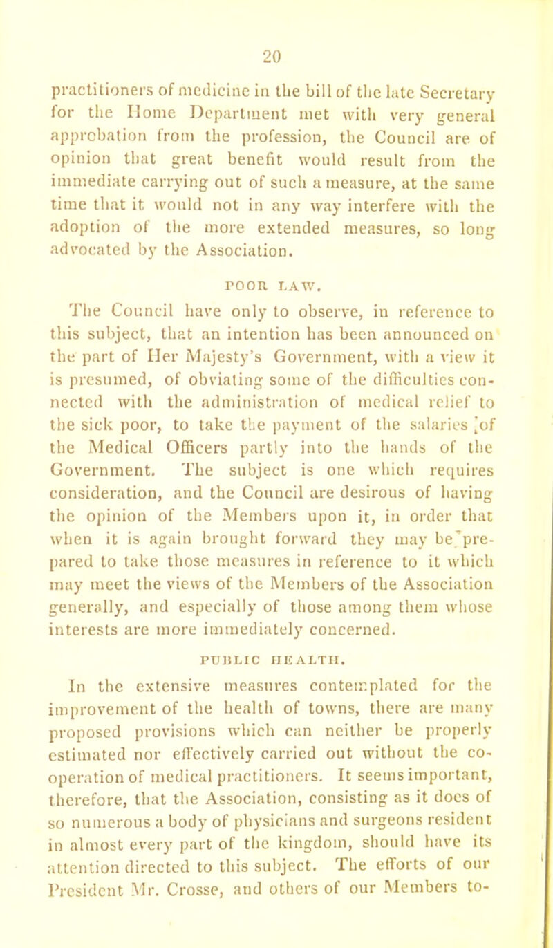 practitioners of medicine in the bill of the late Secretary for the Home Department met with very general approbation from the profession, the Council are. of opinion that great benefit would result from the immediate carrying out of such a measure, at the same time that it would not in any way interfere with the adoption of the more extended measures, so long advocated by the Association. POOR LAW. The Council have only to observe, in reference to this subject, that an intention has been announced on the part of Her Majesty's Government, with a view it is presumed, of obviating some of the difficulties con- nected with the administration of medical relief to the sick poor, to take the payment of the salaries [of the Medical Officers partly into the hands of the Government. The subject is one which requires consideration, and the Council are desirous of having the opinion of the Members upon it, in order that when it is again brought forward they may be pre- pared to take those measures in reference to it which may meet the views of the Members of the Association generally, and especially of those among them whose interests are more immediately concerned. PUBLIC HEALTH. In the extensive measures conteir.plated for the improvement of the health of towns, there are many proposed provisions which can neither be properly estimated nor effectively carried out without the co- operation of medical practitioners. It seems important, therefore, that the Association, consisting as it does of so numerous a body of physicians and surgeons resident in almost every part of the kingdom, should have its attention directed to this subject. The efforts of our President Mr. Crosse, and others of our Members to-