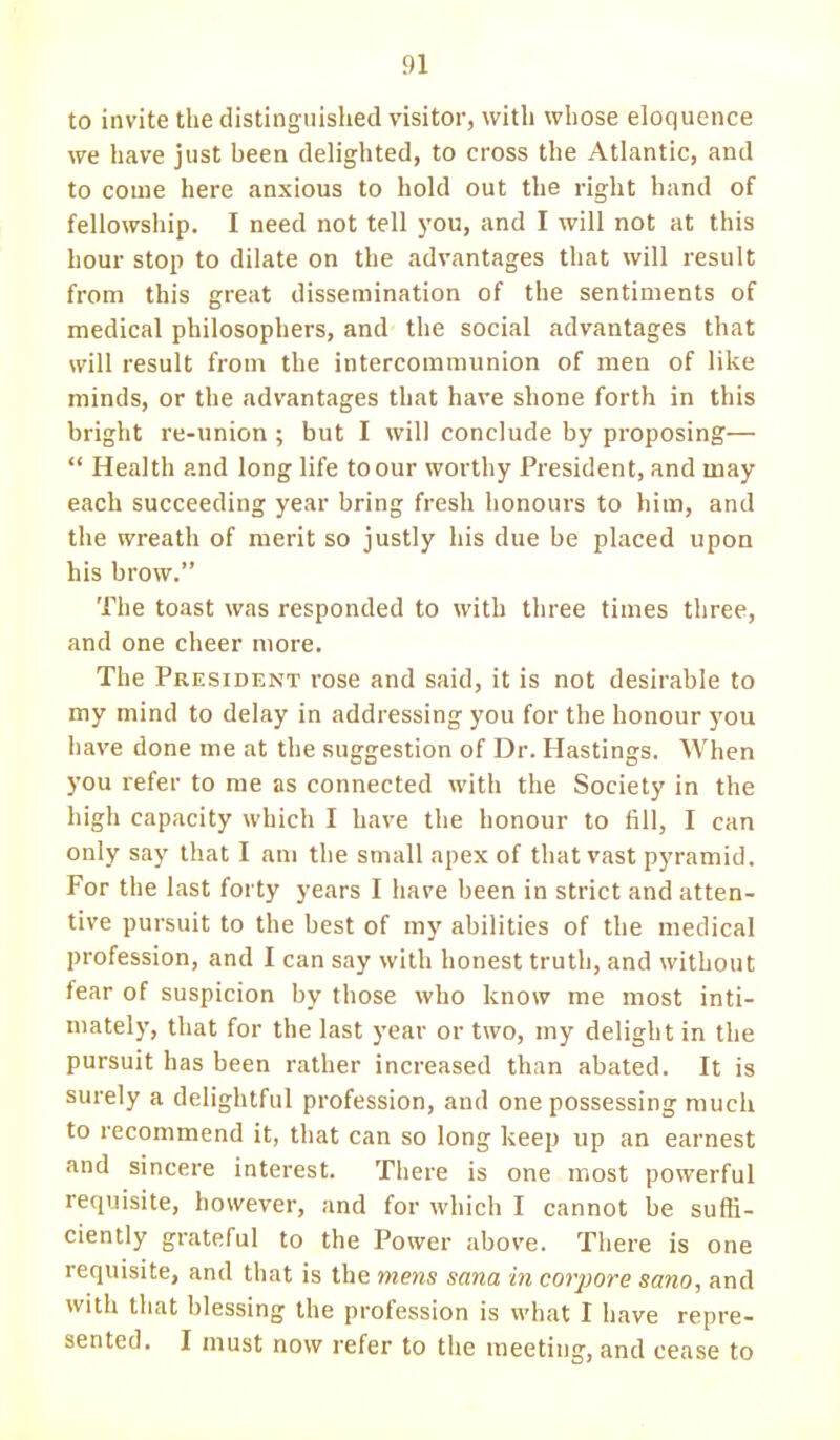 to invite the distinguished visitor, with whose eloquence we have just been delighted, to cross the Atlantic, and to come here anxious to hold out the right hand of fellowship. I need not tell you, and I will not at this hour stop to dilate on the advantages that will result from this great dissemination of the sentiments of medical philosophers, and the social advantages that will result from the intercommunion of men of like minds, or the advantages that have shone forth in this bright re-union; but I will conclude by proposing—  Health and long life to our worthy President, and may each succeeding year bring fresh honours to him, and the wreath of merit so justly his due be placed upon his brow. The toast was responded to with three times three, and one cheer more. The President rose and said, it is not desirable to my mind to delay in addressing you for the honour you have done me at the suggestion of Dr. Hastings. When you refer to me as connected with the Society in the high capacity which I have the honour to fill, I can only say that I am the small apex of that vast pyramid. For the last forty years I have been in strict and atten- tive pursuit to the best of my abilities of the medical profession, and I can say with honest truth, and without fear of suspicion by those who know me most inti- mately, that for the last year or two, my delight in the pursuit has been rather increased than abated. It is surely a delightful profession, and one possessing much to recommend it, that can so long keep up an earnest and sincere interest. There is one most powerful requisite, however, and for which I cannot be suffi- ciently grateful to the Power above. There is one requisite, and that is the mens sana in corpore sano, and with that blessing the profession is what I have repre- sented. I must now refer to the meeting, and cease to