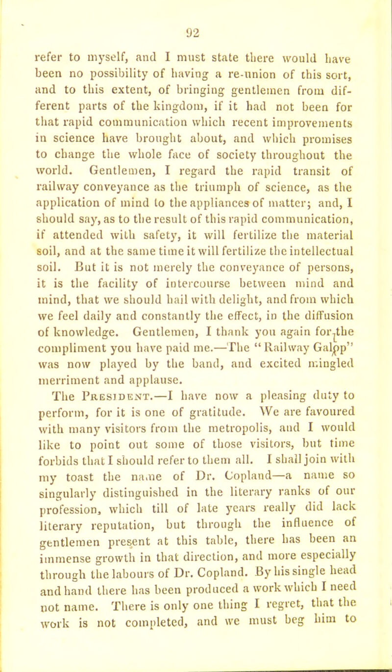 1)2 refer to myself, and I must state there would have been no possibility of having a re-union of this sort, and to this extent, of bringing gentlemen from dif- ferent parts of the kingdom, if it had not been for that rapid communication which recent improvements in science have brought about, and which promises to change the whole face of society throughout the world. Gentlemen, I regard the rapid transit of railway conveyance as the triumph of science, as the application of mind lo the appliances of matter; and, I should say, as to the result of this rapid communication, if attended with safety, it will fertilize the material soil, and at the same time it will fertilize the intellectual soil. But it is not merely the conveyance of persons, it is the facility of intercourse between mind and mind, that we should hail with delight, and from which we feel daily and constantly the effect, in the diffusion of knowledge. Gentlemen, I thank you again for^the compliment you have paid me.—The  Railway Galjpp was now played by the band, and excited mingled merriment and applause. The President.—I have now a pleasing duty to perform, for it is one of gratitude. We are favoured with many visitors from the metropolis, and I would like to point out some of those visitors, but time forbids that I should refer to them all. I shall join with my toast the na.ne of Dr. Copland—a name so singularly distinguished in the literary ranks of our profession, which till of late years really did lack literary reputation, but through the influence of gentlemen present at this table, there has been an immense growth in that direction, and more especially through the labours of Dr. Copland. By his single head and hand there has been produced a work which I need not name. There is only one thing I regret, that the work is not completed, and we must beg him to