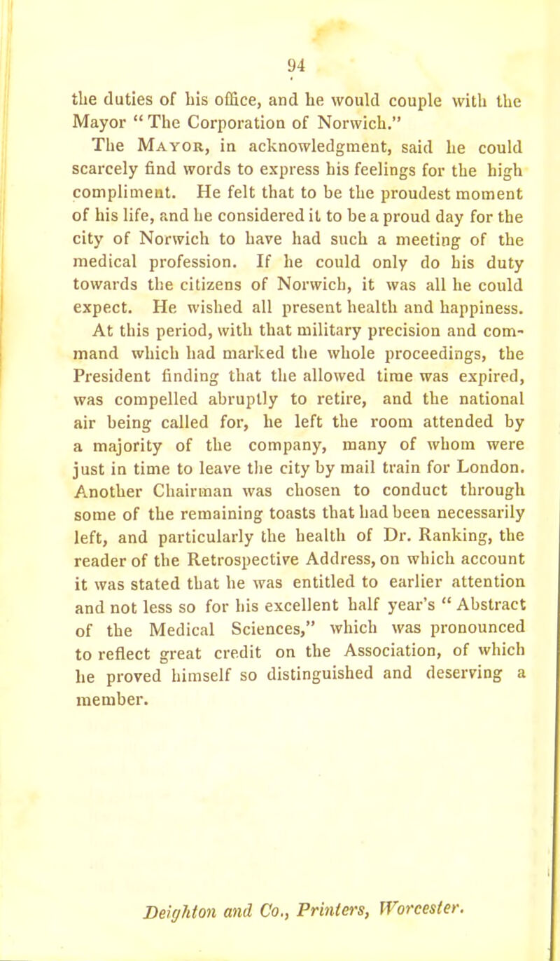 the duties of bis office, and he would couple with the Mayor  The Corporation of Norwich. The Mayor, in acknowledgment, said he could scarcely find words to express his feelings for the high compliment. He felt that to be the proudest moment of his life, and he considered it to be a proud day for the city of Norwich to have had such a meeting of the medical profession. If he could only do his duty towards the citizens of Norwich, it was all he could expect. He wished all present health and happiness. At this period, with that military precision and com- mand which had marked the whole proceedings, the President finding that the allowed time was expired, was compelled abruptly to retire, and the national air being called for, he left the rooui attended by a majority of the company, many of whom were just in time to leave the city by mail train for London. Another Chairman was chosen to conduct through some of the remaining toasts that had been necessarily left, and particularly the health of Dr. Ranking, the reader of the Retrospective Address, on which account it was stated that he was entitled to earlier attention and not less so for his excellent half year's  Abstract of the Medical Sciences, which was pronounced to reflect great credit on the Association, of which he proved himself so distinguished and deserving a member. Deighton and Co., Printers, Worcester.