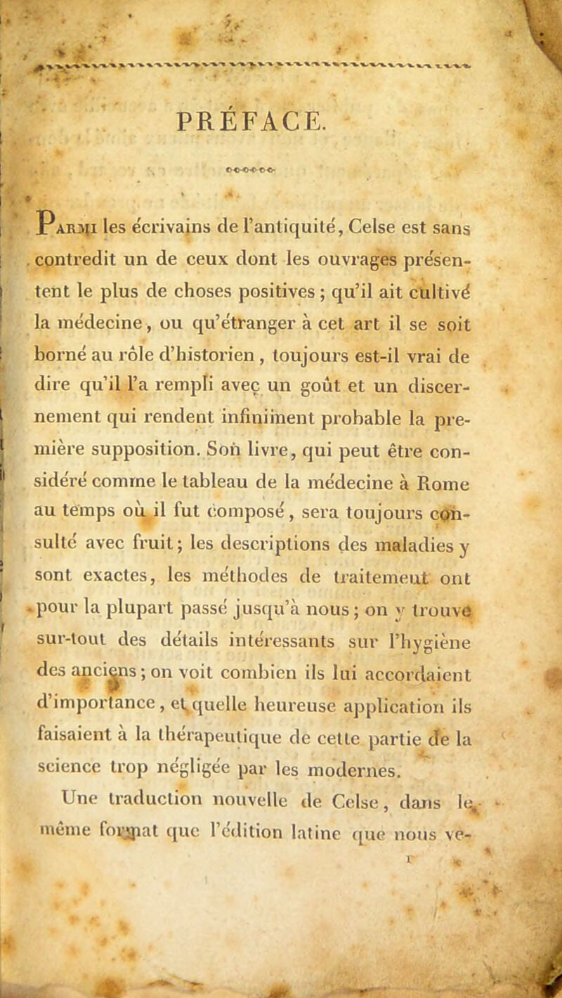 PRÉFACE. Parjji les écrivains de l'antiquité, Celse est sans contredit un de ceux dont les ouvrages présen- tent le plus de choses positives ; qu'il ait cultivé la médecine, ou qu'étranger à cet art il se soit borné au rôle d'historien , toujours est-il vrai de dire qu'il l'a rempli avec un goût et un discer- nement qui rendent infiniment probable la pre- mière supposition. Son livre, qui peut être con- sidéré comme le tableau de la médecine à Rome au temps où, il lut composé, sera toujours cou suite avec fruit ; les descriptions des maladies y sont exactes, les méthodes de traitement ont -pour la plupart passé jusqu'à nous ; on y trouve sur-loul des détails intéressants sur l'hygiène des anciens; on voit combien ils lui accordaient d'importance , et quelle heureuse application ils faisaient à la thérapeutique de cette partie de [a science trop négligée par les modernes. Une traduction nouvelle de Celse, dans le^- même foijmat que l'édition latine que nous ve-