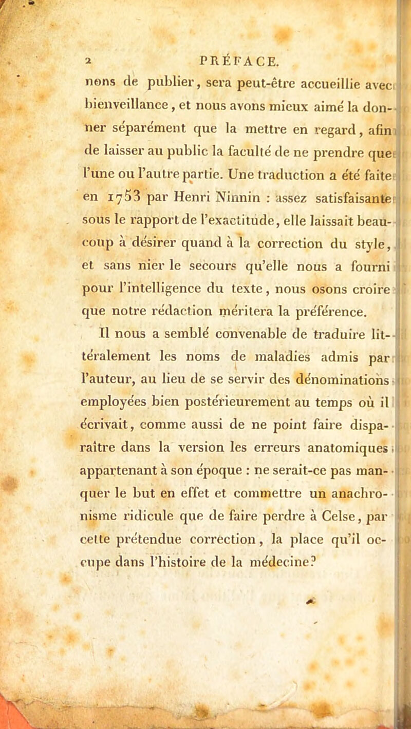nons de publier, sera peut-être accueillie aveci ! bienveillance , et nous avons mieux aime' la don-j ner séparément que la mettre en regard, afin de laisser au public la faculté de ne prendre que: l'une ou l'autre partie. Une traduction a e'te' faite: en 1753 par Henri Ninnin : assez satisfaisante sous le rapport de l'exactitude, elle laissait beau- ; coup à désirer quand à la correction du style,, et sans nier le secours qu'elle nous a fourni pour l'intelligence du texte, nous osons croire que notre rédaction méritera la préférence. Il nous a semblé convenable de traduire lit-- téralement les noms de maladies admis parr l'auteur, au lieu de se servir des dénominations employées bien postérieurement au temps où il écrivait, comme aussi de ne point faire dispa- | raître dans la version les erreurs anatomiques. tJ appartenant à son époque : ne serait-ce pas man- • quer le but en effet et commettre un anachio- i nisme ridicule que de faire perdre à Celse, par 11 cette prétendue correction, la place qu'il oc- I cupe clans l'histoire de la médecine?