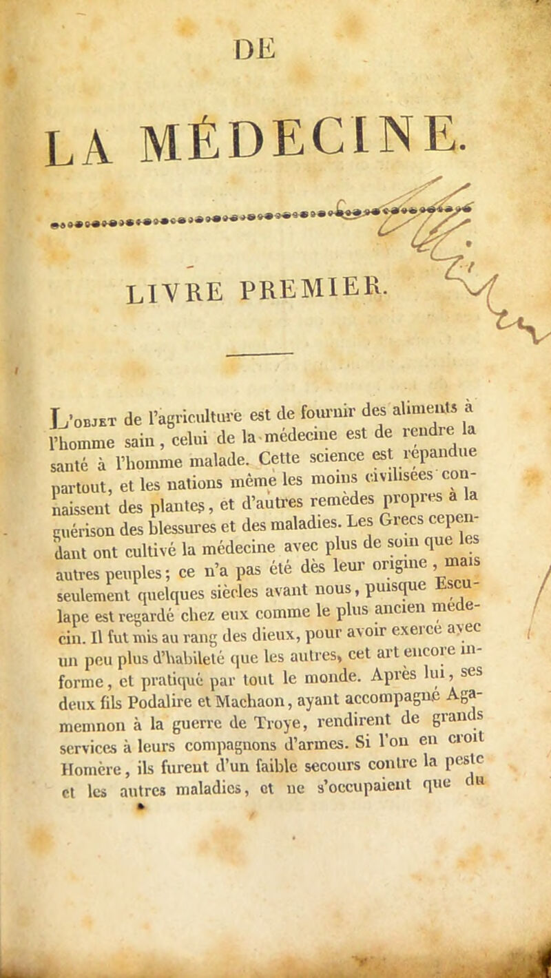 DE LA MÉDECINE. LIVRE PREMIER. Lwt de Fagricultorfe est de fournir des aliments a l'homme sain, celui de lamédecine est de rendre la anté à l'homme malade. Cette science est répandue partout, et les nations même les moins «vd.sees con- naissent des plantes, et d'autres remèdes propres a la î érison des blessures et des maladies Les Grecs cepen- dant ont cultivé la médecine avec plus de som que les autres peuples; ce n'a pas été des leur origine seulement quelques siècles avant nous, puisque Escu- lape est regardé chez eux comme le plus ancien méde- cin. 11 (ut mis au rang des dieux, pour avoir exerce av ec un peu plus d'habileté que les autres, cet art encore in- forme , et pratiqué! par tout le monde. Apres lui, ses deux fils Podalire et Machaon, ayant accompagne Aga- memnon à la guerre de Troye, rendirent de grands services à leurs compagnons d'armes. Si l'on en croit Homère, ils furent d'un faible secours contre la peste et les autres maladies, et ne s'occupaient que H