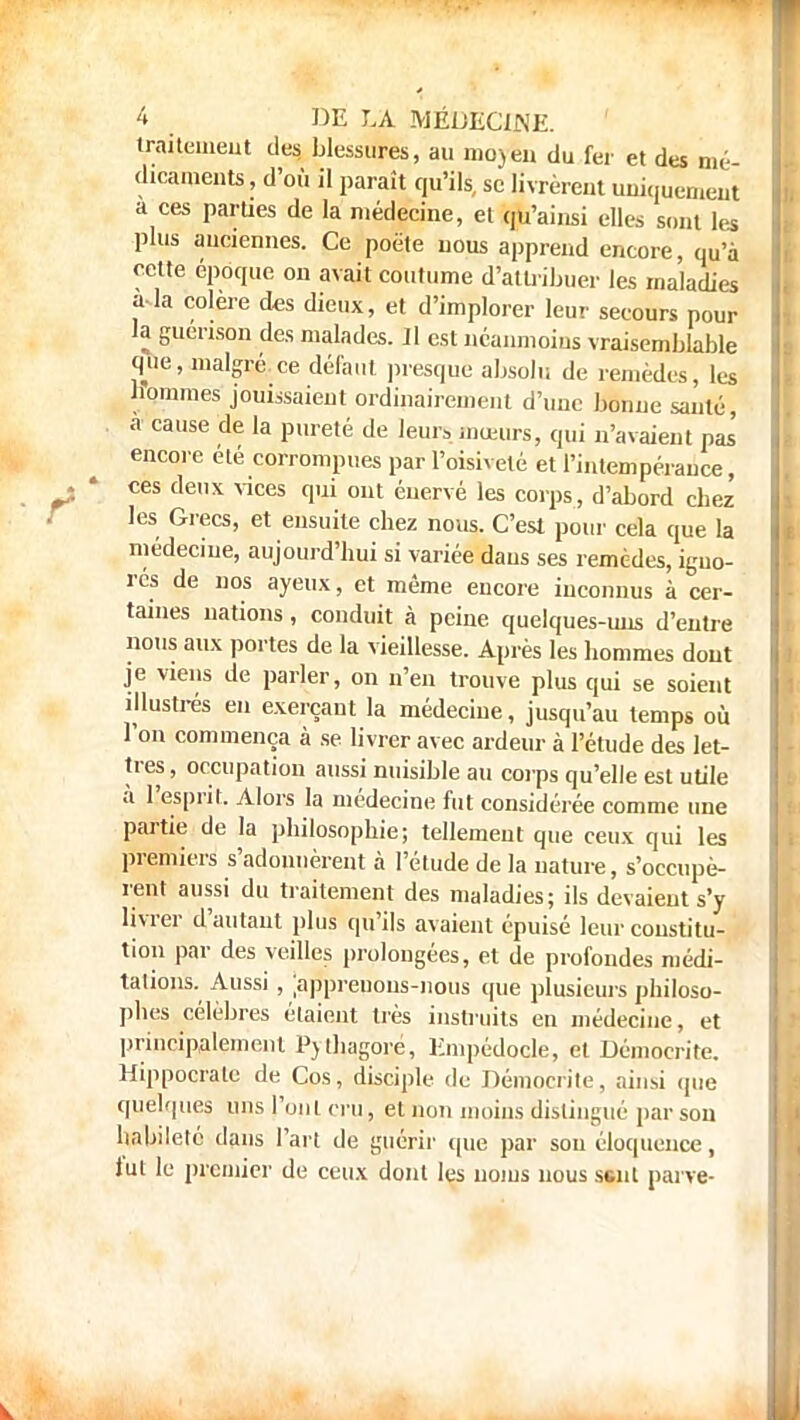 traitement des blessures, au nio^eii du fer et des mé- dicaments , d'où il paraît qu'ils, se livrèrent uniquement a ces parties de la médecine, et qu'ainsi elles sont les plus anciennes. Ce poëte nous apprend encore, qu'à cette époque on avait coutume d'attribuer les maladies a-la colère des dieux, et d'implorer leur secours pour la guenson des malades. ]1 est néanmoins vraisemblable que, malgré ce défaut presque absolu de remèdes, les bommes jouissaient ordinairement d'une bonne santé, à cause de la pureté de leurs mœurs, qui n'avaient pas' encore été corrompues par l'oisiveté et l'intempérance, ces deux vices qui ont énervé les corps, d'abord chez les Grecs, et ensuite chez nous. C'est pour cela que la médecine, aujourd'hui si variée dans ses remèdes, igno- rés de nos ayeux, et même encore inconnus à cer- taines nations, conduit à peine quelques-uns d'entre nous aux portes de la vieillesse. Après les hommes dont je viens de parler, on n'eu trouve plus qui se soient illustrés en exerçant la médecine, jusqu'au temps où l'on commença à se livrer avec ardeur à l'étude des let- tres, occupation aussi nuisible au corps qu'elle est utile à L'esprit. Alors la médecine fut considérée comme une partie de la philosophie; tellement que ceux qui les premiers s'adonnèrent à l'étude de la nature, s'occupè- rent aussi du traitement des maladies; ils devaient s'y livrer d'autant plus qu'ils avaient épuisé leur constitu- tion par des veilles prolongées, et de profondes médi- tations. Aussi , ;appreuous-nous que plusieurs philoso- phes célèbres étaient très instruits en médecine, et principalement Pjthagoré, Empédoçle, et Démocrite. Hippocrale de Cos, disciple du Démocrite, ainsi que quelques uns l'ont cru, et non moins distingué par son habileté dans l'art de guérir que par sou éloquence, lut le premier de ceux dont les noms nous sent pai ve-