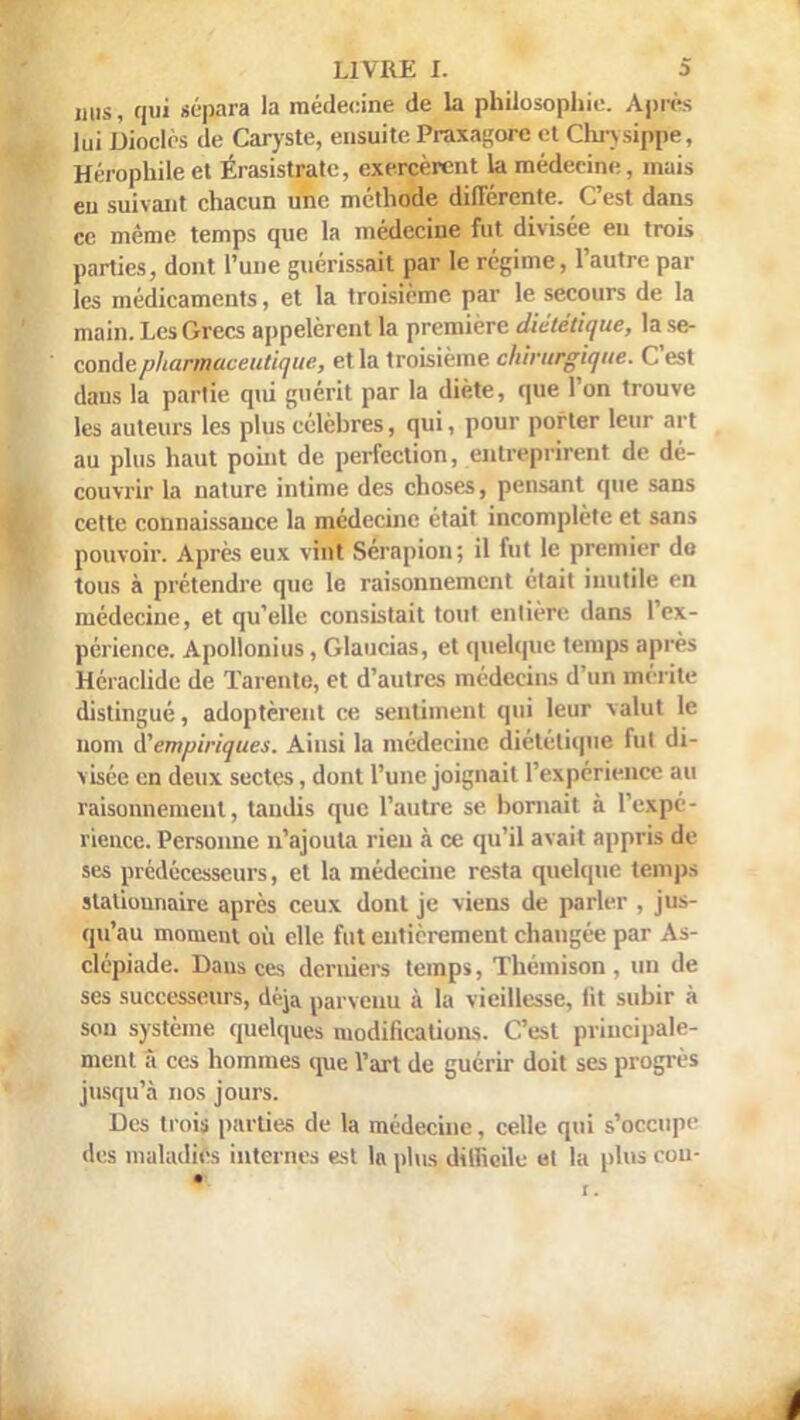 mis, qui sépara la médecine de la philosophie. Apres lui Dioclès de Caryste, ensuite Praxagorc et Chrysippe, Hérophileet Érasistrate, exercèrent la médecine, mais eu suivant chacun une méthode différente. C'est dans ce même temps que la médecine fut divisée eu trois parties, dont l'une guérissait par le régime, l'autre par les médicaments, et la troisième par le secours de la main. Les Grecs appelèrent la première diététique, la se- conde pharmaceutique, et la troisième chirurgique. C'est dans la partie qiù guérit par la diète, que l'on trouve les auteurs les plus célèbres, qui, pour porter leur art au plus haut point de perfection, entreprirent de dé- couvrir la nature intime des choses, pensant que sans cette connaissance la médecine était incomplète et sans pouvoir. Après eux vint Sérapion; il fut le premier de tous à prétendre que le raisonnement était inutile en médecine, et qu'elle consistait tout entière dans l'ex- périence. Apollonius, Glaucias, et quelque temps après Héraclide de Tarente, et d'autres médecins d'un mérite distingué, adoptèrent ce sentiment qui leur valut le nom ^empiriques. Ainsi la médecine diététique fut di- visée en deux sectes, dont l'une joignait l'expérience au raisonnement, tandis que l'autre se bornait à l'expé- rience. Personne n'ajouta rien à ce qu'il avait appris de ses prédécesseurs, et la médecine resta quelque temps statiounaire après ceux dont je viens de parler , jus- qu'au moment où elle fut entièrement changée par As- clépiade. Dans ces derniers temps, Théinison , un de ses successeurs, déjà parvenu à la vieillesse, fit subir à son système quelques modifications. C'est principale- ment à ces hommes que l'art de guérir doit ses progrès jusqu'à nos jours. Des trois parties de la médecine, celle qui s'occup<' des maladies internes est ln plus difficile et la plus cou-