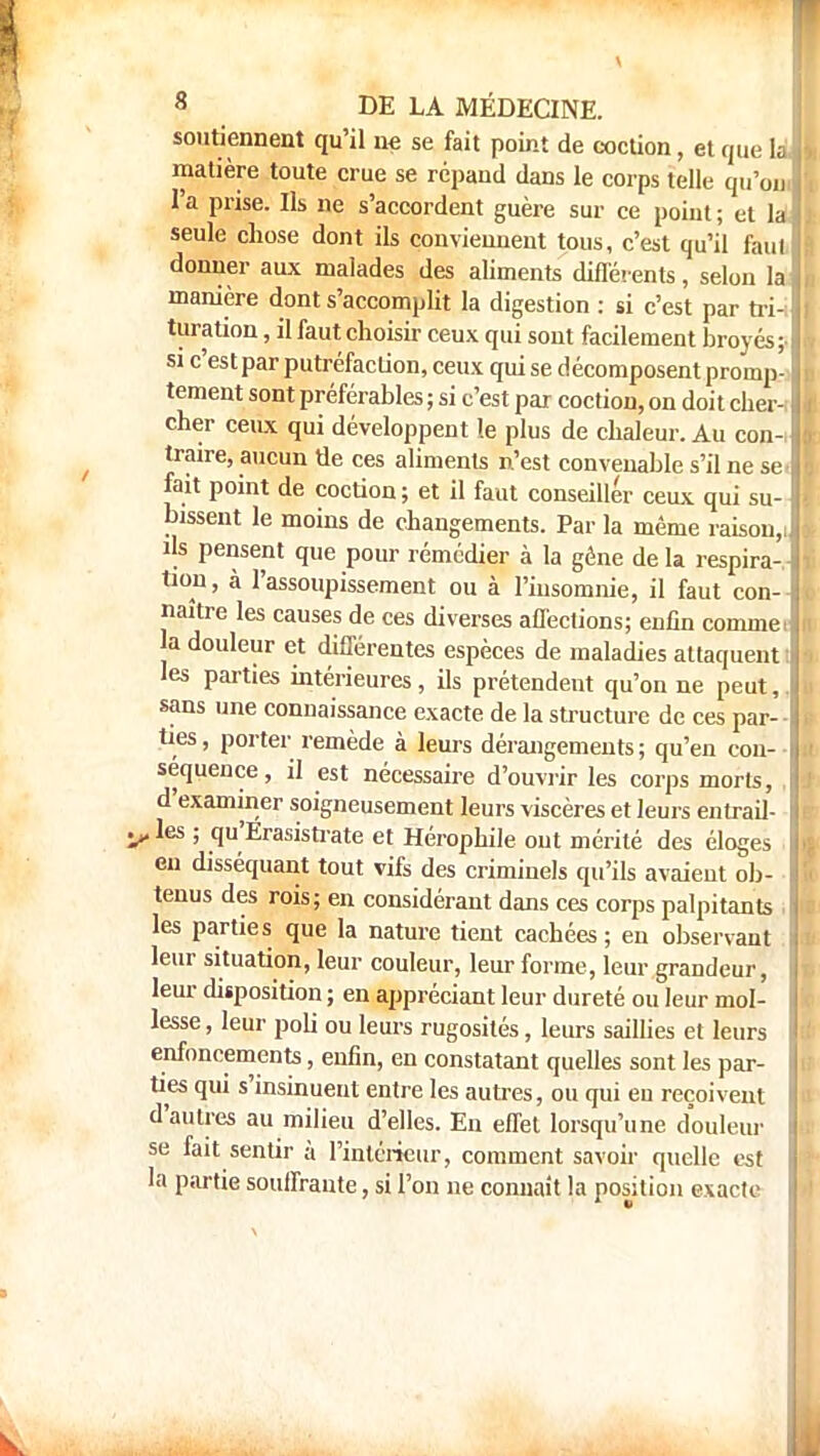 soutiennent qu'il ne se fait point de coction, et que la matière toute crue se répand dans le corps telle qu'on l'a prise. Ils ne s'accordent guère sur ce point ; et la seule chose dont ils conviennent tous, c'est qu'il faut donner aux malades des aliments différents, selon la manière dont s'accomplit la digestion : si c'est par tri-: turation, il faut choisir ceux qui sont facilement broyés;- si c'est par putréfaction, ceux qui se décomposent promp- tement sont préférables ; si c'est par coction, on doit cher- cher ceux qui développent le plus de chaleur. Au con- traire, aucun de ces aliments n'est convenable s'il ne se fait point de coction; et il faut conseiller ceux qui su- bissent le moins de changements. Par la même raison,i ils pensent que pour rémédier à la gène de la respira-, tion, à l'assoupissement ou à l'insomnie, il faut con- naître les causes de ces diverses affections; enfin comme, la douleur et différentes espèces de maladies attaquent : les parties intérieures, ils prétendent qu'on ne peut,, sans une connaissance exacte de la structure de ces par- • ties, porter remède à leurs dérangements; qu'en cou- séquence, il est nécessaire d'ouvrir les corps morts, . d'examiner soigneusement leurs viscères et leurs entrail- Vles 5 qu'Erasistrate et Hérophile out mérité des éloges en disséquant tout vifs des criminels qu'ils avaient ob- tenus des rois; en considérant dans ces corps palpitants les parties que la nature tient cachées; en observant leur situation, leur couleur, leur forme, leur grandeur, leur disposition ; en appréciant leur dureté ou leur mol- lesse , leur poli ou leurs rugosités, leurs saillies et leurs enfoncements, enfin, en constatant quelles sont les par- ties qui s'insinuent entre les autres, ou qui eu reçoivent d'autres au milieu d'elles. En effet lorsqu'une douleur se fait sentir à l'intérieur, comment savoir quelle est la partie souffrante, si l'on ne connaît la position exacte