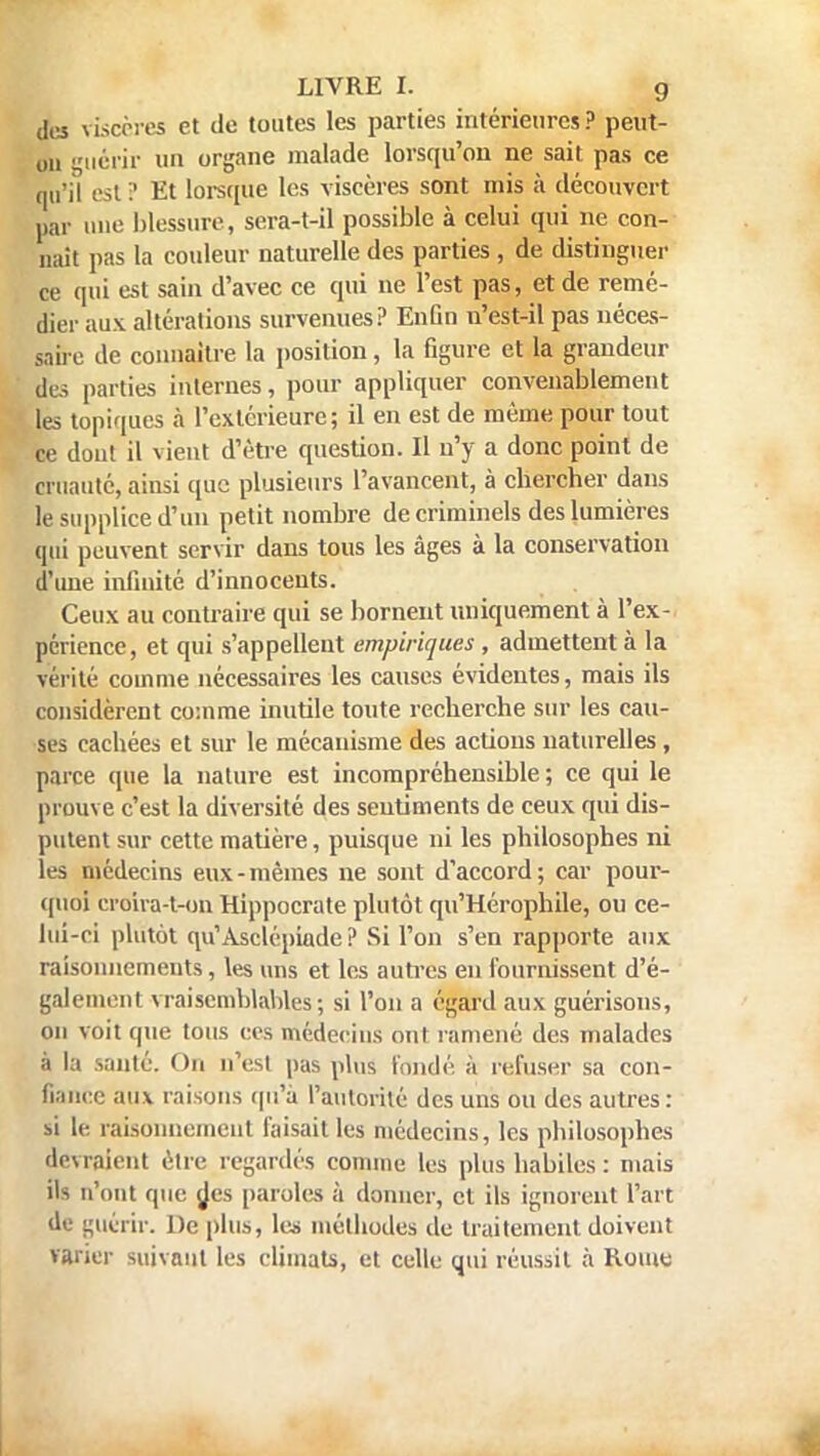 des viscères et de toutes les parties intérieures? peut- on iiérir un organe malade lorsqu'on ne sait pas ce qu'il est ? Et lorsque les viscères sont mis à découvert par une blessure, sera-t-il possible à celui qui ne con- naît pas la couleur naturelle des parties , de distinguer ce qui est sain d'avec ce qui ne l'est pas, et de remé- dier aux altérations survenues? Enûn n'est-il pas néces- saire de connaître la position, la figure et la grandeur des parties internes, pour appliquer convenablement les topiques à l'extérieure; il en est de même pour tout ce dont il vient d'être question. Il n'y a donc point de cruauté, ainsi que plusieurs l'avancent, à cbercher dans le supplice d'un petit nombre de criminels des lumières qui peuvent servir dans tous les âges à la conservation d une infinité d'innocents. Ceux au contraire qui se bornent uniquement à l'ex- périence, et qui s'appellent empiriques , admettent à la vérité comme nécessaires les causes évidentes, mais ils considèrent comme inutile toute recherche sur les cau- ses cachées et sur le mécanisme des actions naturelles, parce que la nature est incompréhensible ; ce qui le prouve c'est la diversité des sentiments de ceux qui dis- putent sur cette matière, puisque ni les philosophes ni les médecins eux-mêmes ne sont d'accord; car pour- quoi croira-t-on Hippocrate plutôt qu'Hérophile, ou ce- lui-ci plutôt qu'Àsclépiude ? Si l'on s'en rapporte aux raisonnements, les uns et les autres en fournissent d'é- galement vraisemblables; si l'on a égard aux guérisons, on voit que tous ces médecins ont ramené des malades à la santé. On n'est pas plus fondé à refuser sa con- Gance aux raisons qu'à l'autorité des uns ou des autres: si le raisonnement faisait les médecins, les philosophes devraient être regardés connue les plus habiles: mais il^ n'ont que des paroles à donner, et ils ignorent l'art de guérir. De plus, les méthodes de traitement doivent varier suivant les climats, et celle qui réussit à Rome